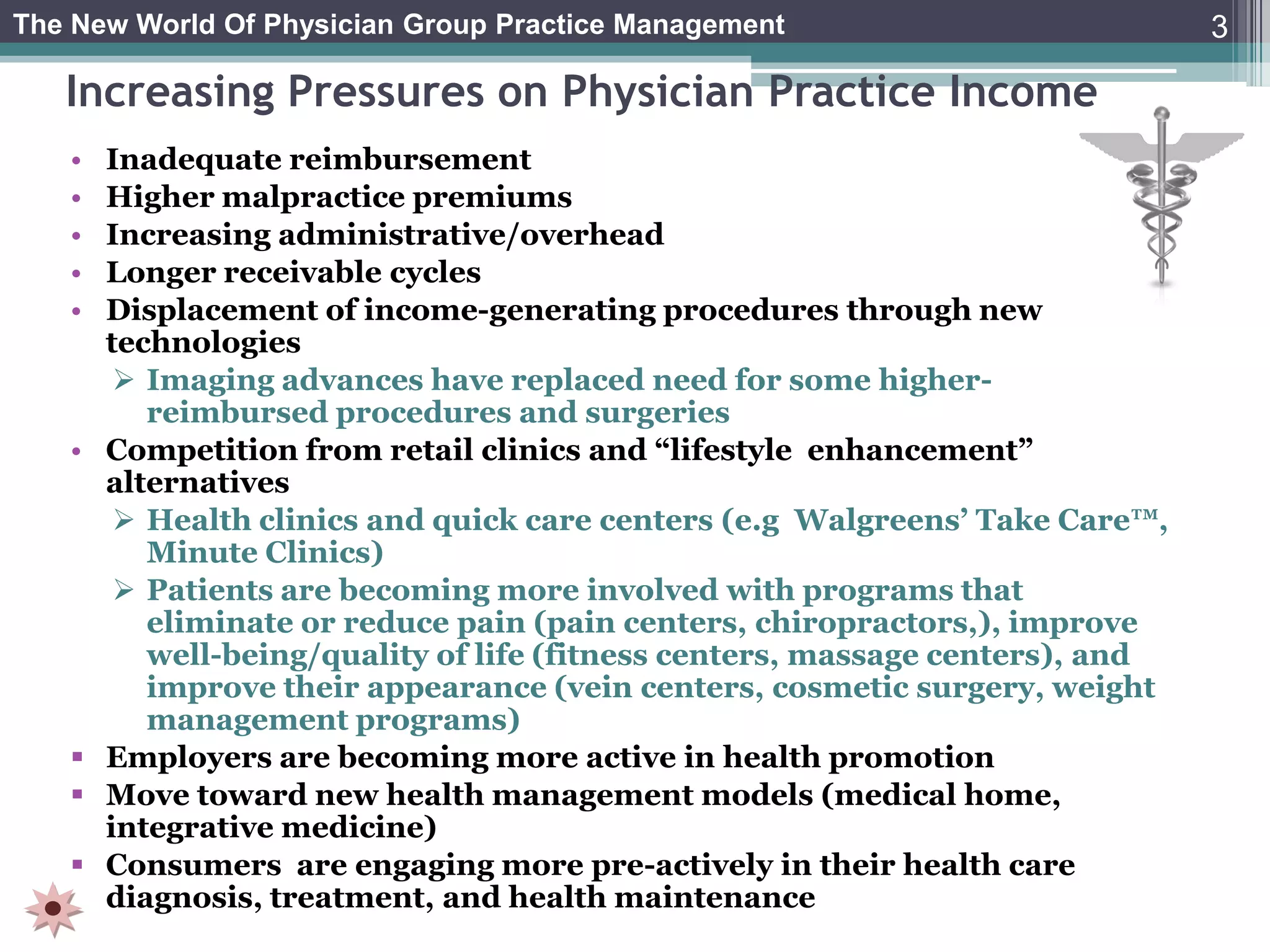 The New World Of Physician Group Practice Management                           3

   Increasing Pressures on Physician Practice Income
   •   Inadequate reimbursement
   •   Higher malpractice premiums
   •   Increasing administrative/overhead
   •   Longer receivable cycles
   •   Displacement of income-generating procedures through new
       technologies
         Imaging advances have replaced need for some higher-
          reimbursed procedures and surgeries
   •   Competition from retail clinics and “lifestyle enhancement”
       alternatives
         Health clinics and quick care centers (e.g Walgreens’ Take Care™,
          Minute Clinics)
         Patients are becoming more involved with programs that
          eliminate or reduce pain (pain centers, chiropractors,), improve
          well-being/quality of life (fitness centers, massage centers), and
          improve their appearance (vein centers, cosmetic surgery, weight
          management programs)
      Employers are becoming more active in health promotion
      Move toward new health management models (medical home,
       integrative medicine)
      Consumers are engaging more pre-actively in their health care
       diagnosis, treatment, and health maintenance
 
