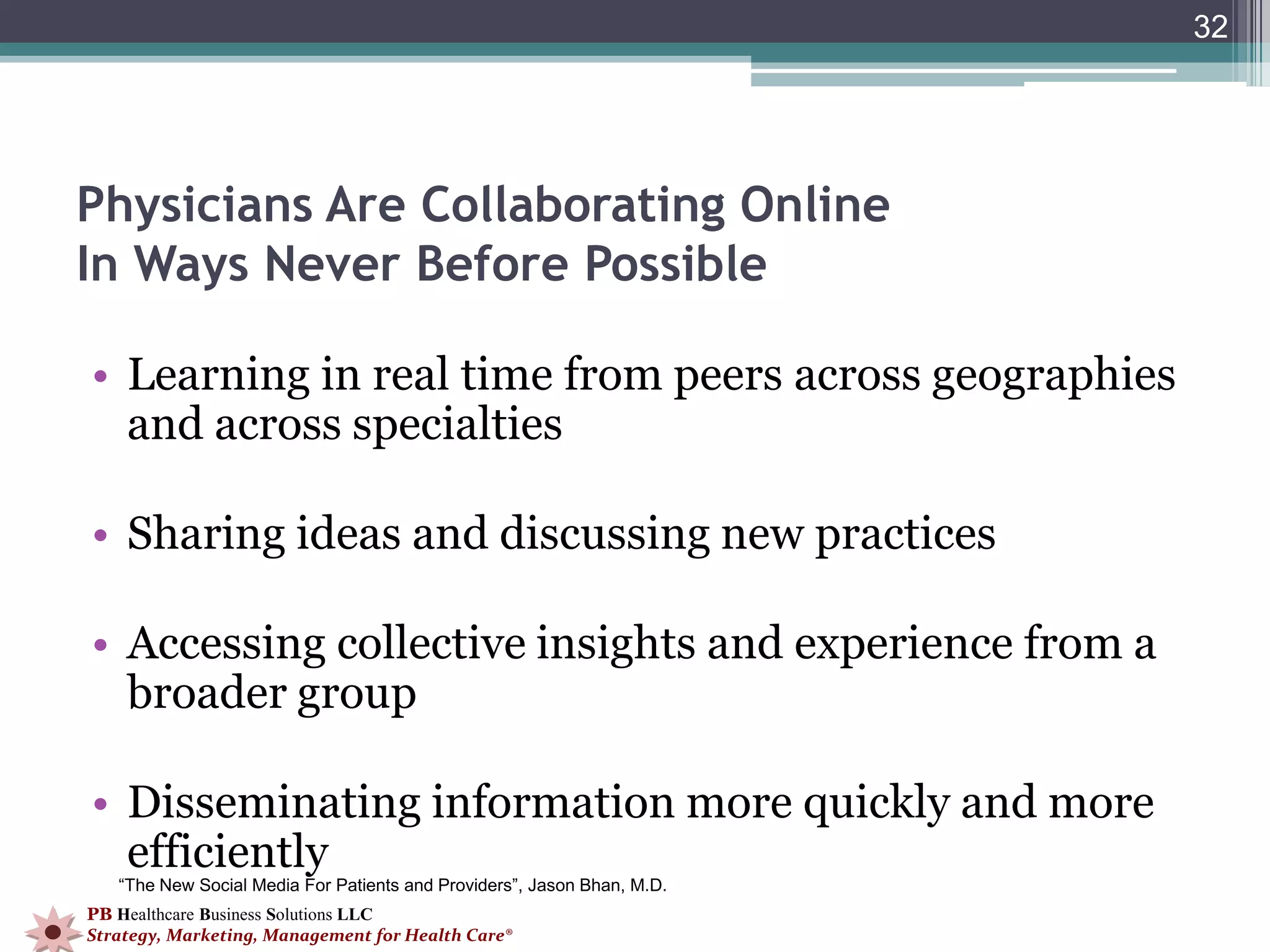 32




Physicians Are Collaborating Online
In Ways Never Before Possible

• Learning in real time from peers across geographies
  and across specialties

• Sharing ideas and discussing new practices

• Accessing collective insights and experience from a
  broader group

• Disseminating information more quickly and more
  efficiently
   “The New Social Media For Patients and Providers”, Jason Bhan, M.D.
PB Healthcare Business Solutions LLC
Strategy, Marketing, Management for Health Care®
 