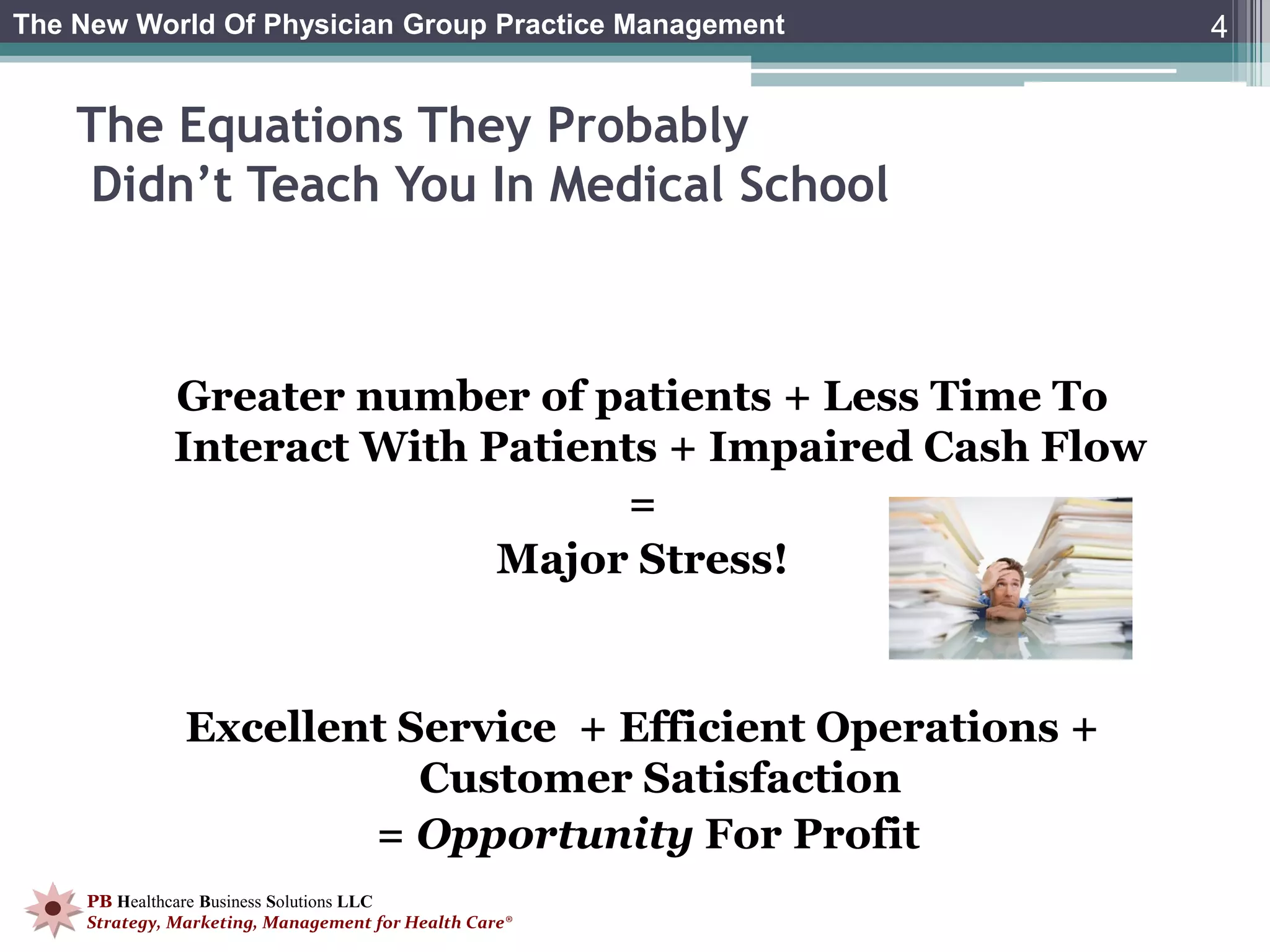 The New World Of Physician Group Practice Management        4


    The Equations They Probably
    Didn’t Teach You In Medical School



             Greater number of patients + Less Time To
             Interact With Patients + Impaired Cash Flow
                                  =
                            Major Stress!


               Excellent Service + Efficient Operations +
                          Customer Satisfaction
                       = Opportunity For Profit
    PB Healthcare Business Solutions LLC
    Strategy, Marketing, Management for Health Care®
 