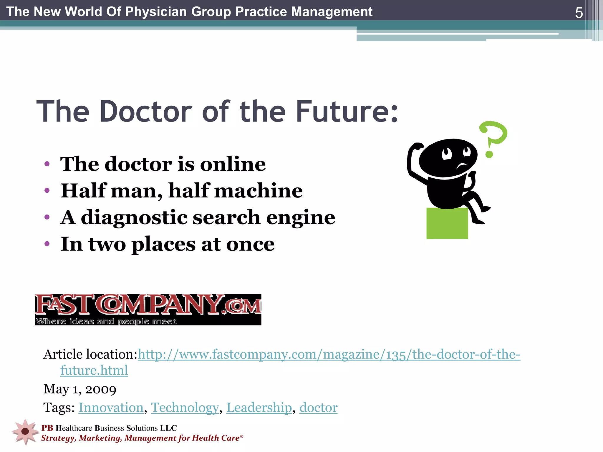 The New World Of Physician Group Practice Management                               5




    The Doctor of the Future:
     •   The doctor is online
     •   Half man, half machine
     •   A diagnostic search engine
     •   In two places at once




     Article location:http://www.fastcompany.com/magazine/135/the-doctor-of-the-
        future.html
     May 1, 2009
     Tags: Innovation, Technology, Leadership, doctor
    PB Healthcare Business Solutions LLC
    Strategy, Marketing, Management for Health Care®
 