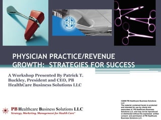 PHYSICIAN PRACTICE/REVENUE
  GROWTH: STRATEGIES FOR SUCCESS
A Workshop Presented By Patrick T.
Buckley, President and CEO, PB
HealthCare Business Solutions LLC


                                                    ©2009 PB Healthcare Business Solutions
                                                    LLC
                                                    The material contained herein is protected

 PB Healthcare Business Solutions LLC
                                                    and intended for use by clients and
                                                    associates of PB Healthcare Business
                                                    Solutions LLC, and may not be reproduced
 Strategy, Marketing, Management for Health Care®   or distributed without the expressed written
                                                    consent and permission of PB Healthcare
                                                    Business Solutions LLC.
 