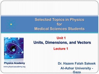 Selected Topics in Physics
                                     for
                         Medical Sciences Students

                                     Unit 1
                         Units, Dimensions, and Vectors
                                   Lecture 1



Physics Academy                      Dr. Hazem Falah Sakeek
www.physicsacademy.org
                                      Al-Azhar University -
                                              Gaza
 