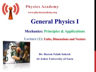General Physics I
Mechanics: Principles & Applications
Dr. Hazem Falah Sakeek
Al-Azhar University of Gaza
www.physicsacademy.org
Physics Academy
Lecture (1): Units, Dimensions and Vectors
 