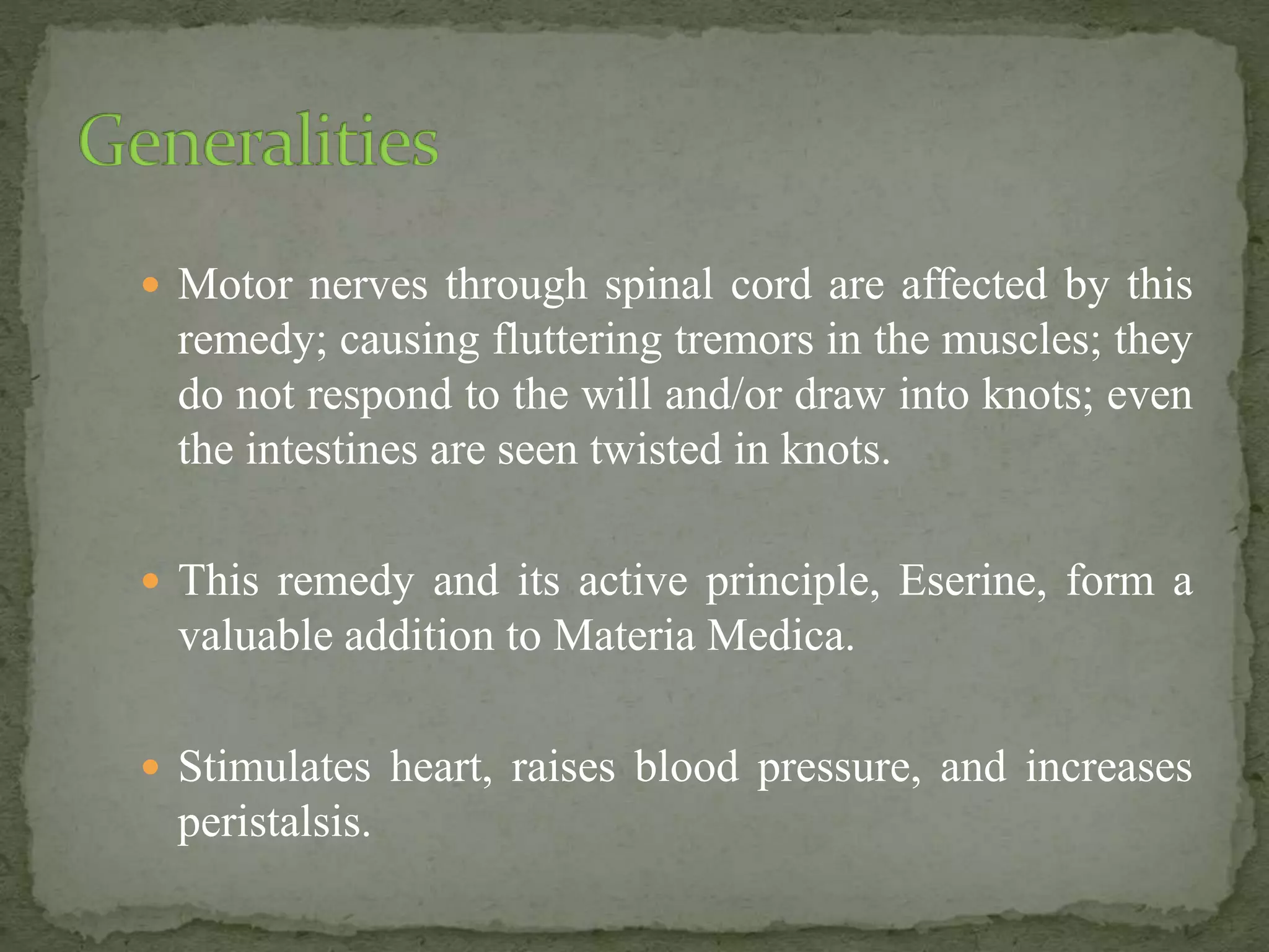  Motor nerves through spinal cord are affected by this
remedy; causing fluttering tremors in the muscles; they
do not respond to the will and/or draw into knots; even
the intestines are seen twisted in knots.
 This remedy and its active principle, Eserine, form a
valuable addition to Materia Medica.
 Stimulates heart, raises blood pressure, and increases
peristalsis.
 