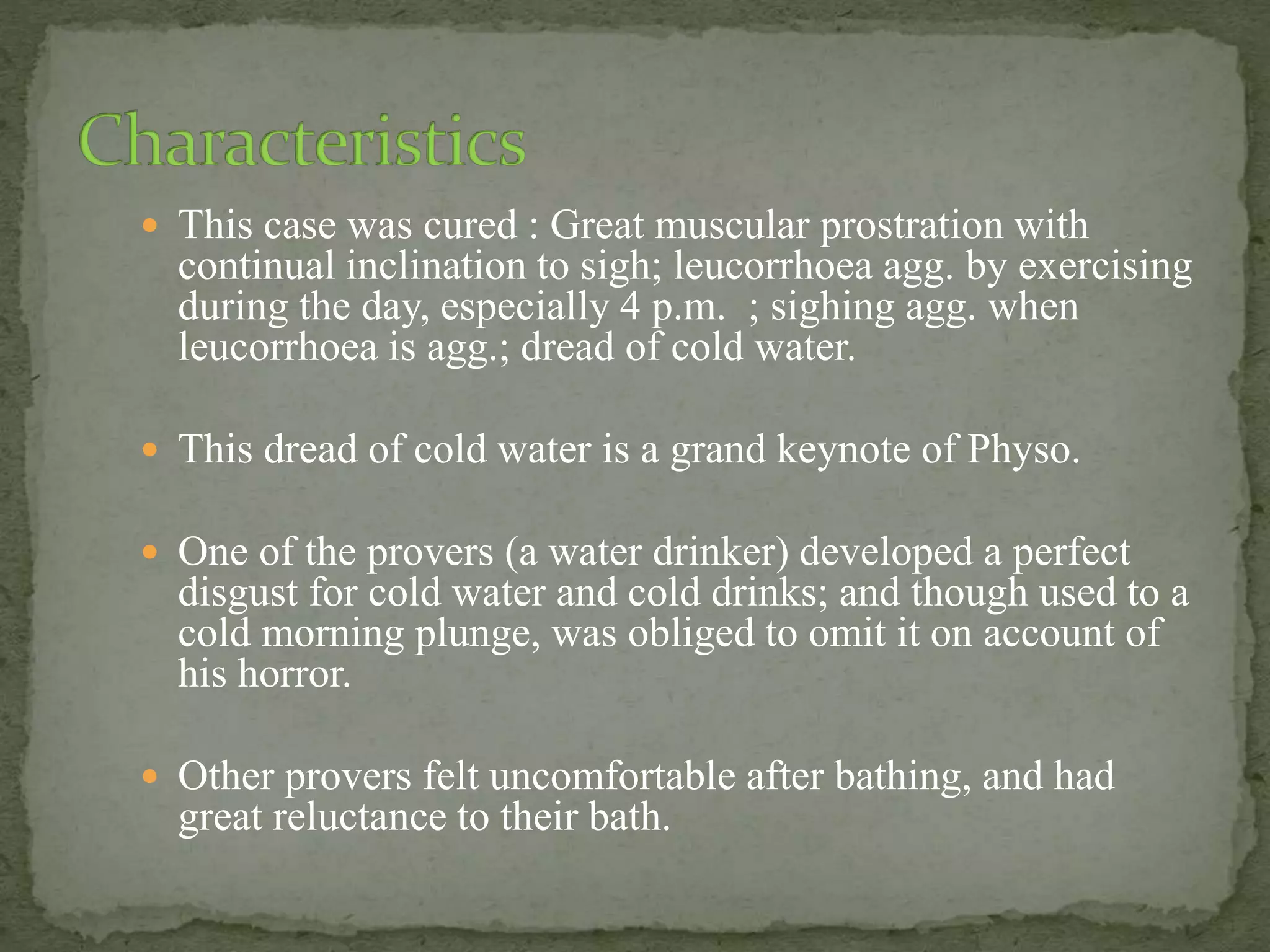  This case was cured : Great muscular prostration with
continual inclination to sigh; leucorrhoea agg. by exercising
during the day, especially 4 p.m. ; sighing agg. when
leucorrhoea is agg.; dread of cold water.
 This dread of cold water is a grand keynote of Physo.
 One of the provers (a water drinker) developed a perfect
disgust for cold water and cold drinks; and though used to a
cold morning plunge, was obliged to omit it on account of
his horror.
 Other provers felt uncomfortable after bathing, and had
great reluctance to their bath.
 
