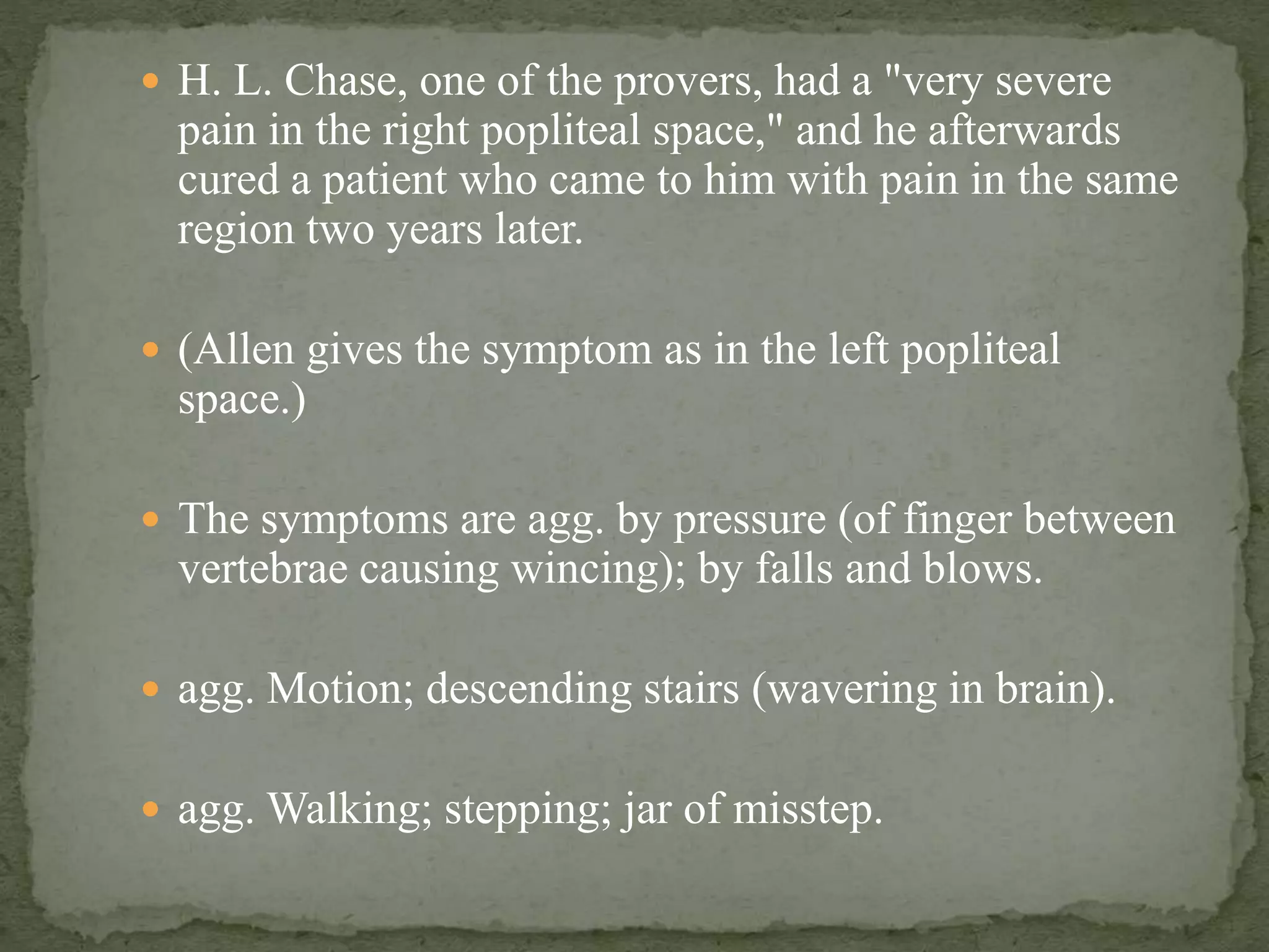  H. L. Chase, one of the provers, had a "very severe
pain in the right popliteal space," and he afterwards
cured a patient who came to him with pain in the same
region two years later.
 (Allen gives the symptom as in the left popliteal
space.)
 The symptoms are agg. by pressure (of finger between
vertebrae causing wincing); by falls and blows.
 agg. Motion; descending stairs (wavering in brain).
 agg. Walking; stepping; jar of misstep.
 