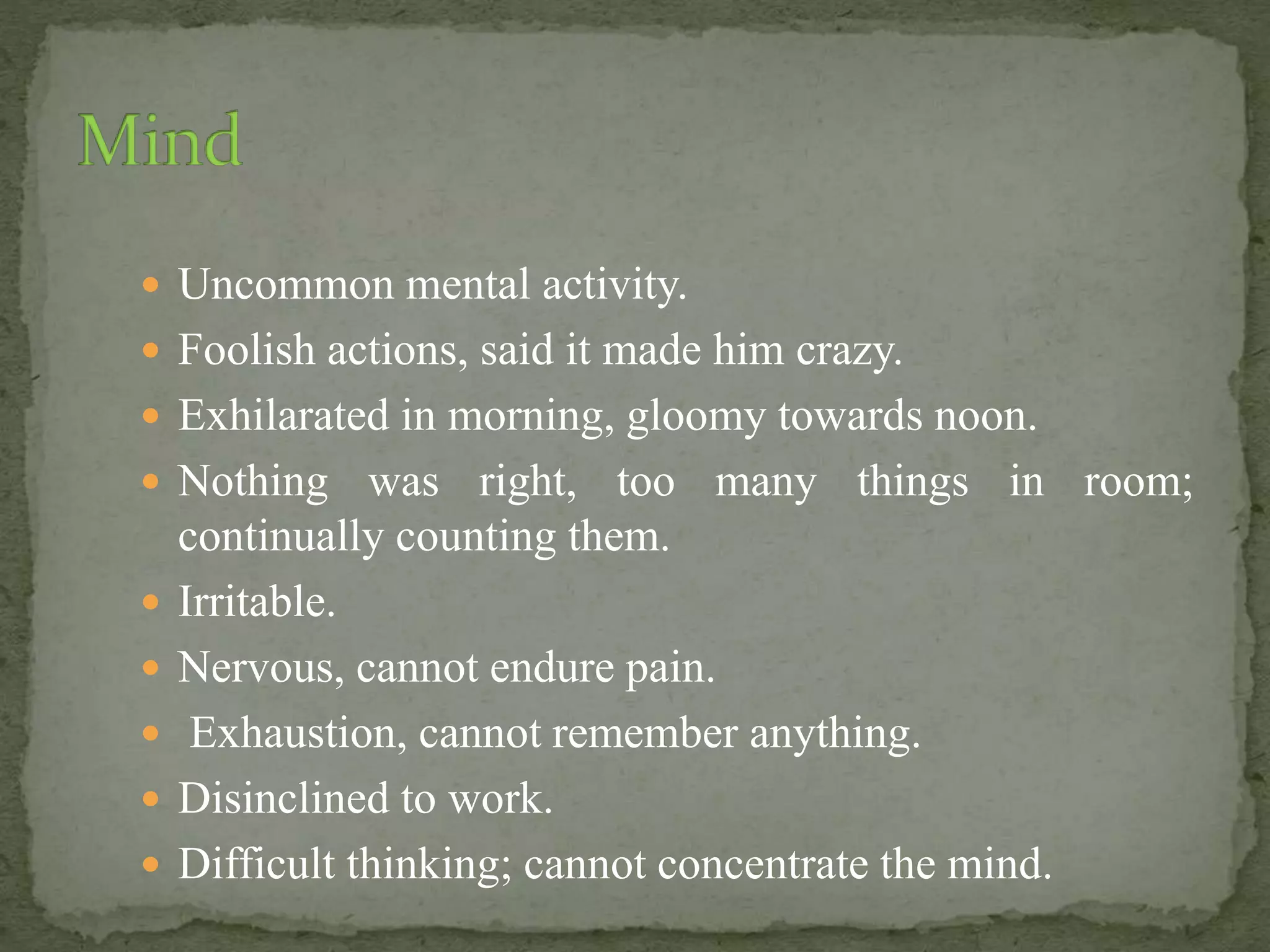  Uncommon mental activity.
 Foolish actions, said it made him crazy.
 Exhilarated in morning, gloomy towards noon.
 Nothing was right, too many things in room;
continually counting them.
 Irritable.
 Nervous, cannot endure pain.
 Exhaustion, cannot remember anything.
 Disinclined to work.
 Difficult thinking; cannot concentrate the mind.
 