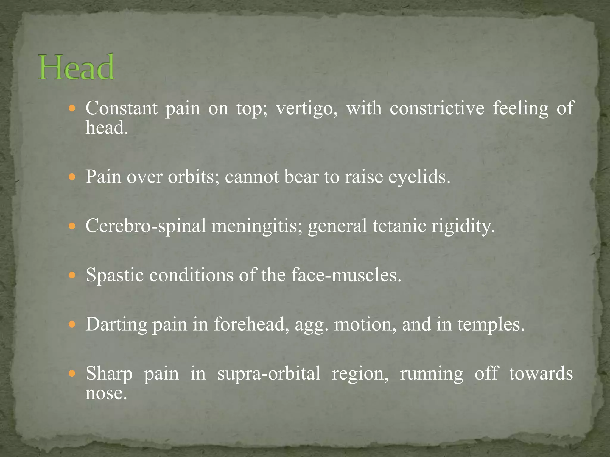  Constant pain on top; vertigo, with constrictive feeling of
head.
 Pain over orbits; cannot bear to raise eyelids.
 Cerebro-spinal meningitis; general tetanic rigidity.
 Spastic conditions of the face-muscles.
 Darting pain in forehead, agg. motion, and in temples.
 Sharp pain in supra-orbital region, running off towards
nose.
 