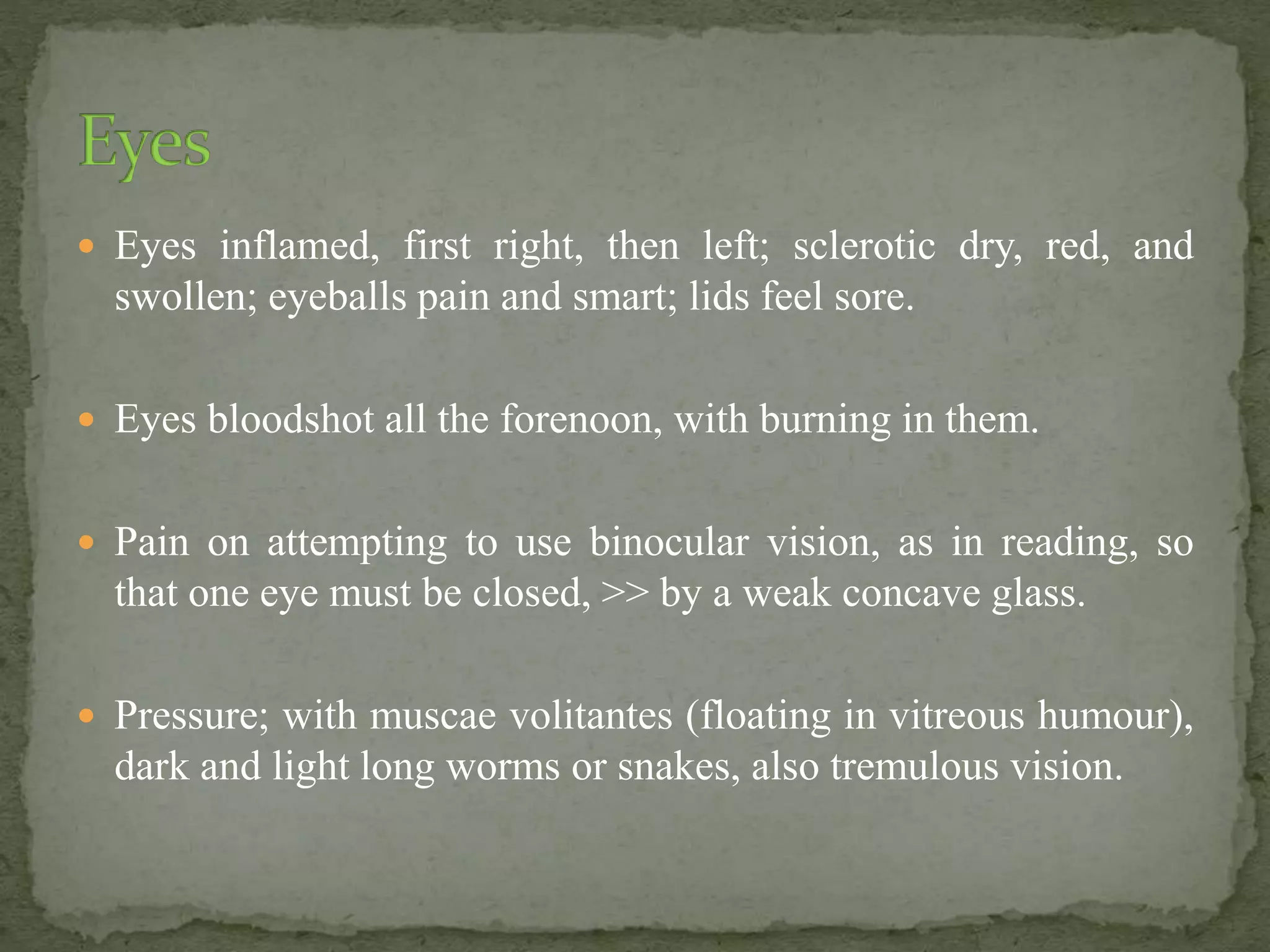  Eyes inflamed, first right, then left; sclerotic dry, red, and
swollen; eyeballs pain and smart; lids feel sore.
 Eyes bloodshot all the forenoon, with burning in them.
 Pain on attempting to use binocular vision, as in reading, so
that one eye must be closed, >> by a weak concave glass.
 Pressure; with muscae volitantes (floating in vitreous humour),
dark and light long worms or snakes, also tremulous vision.
 