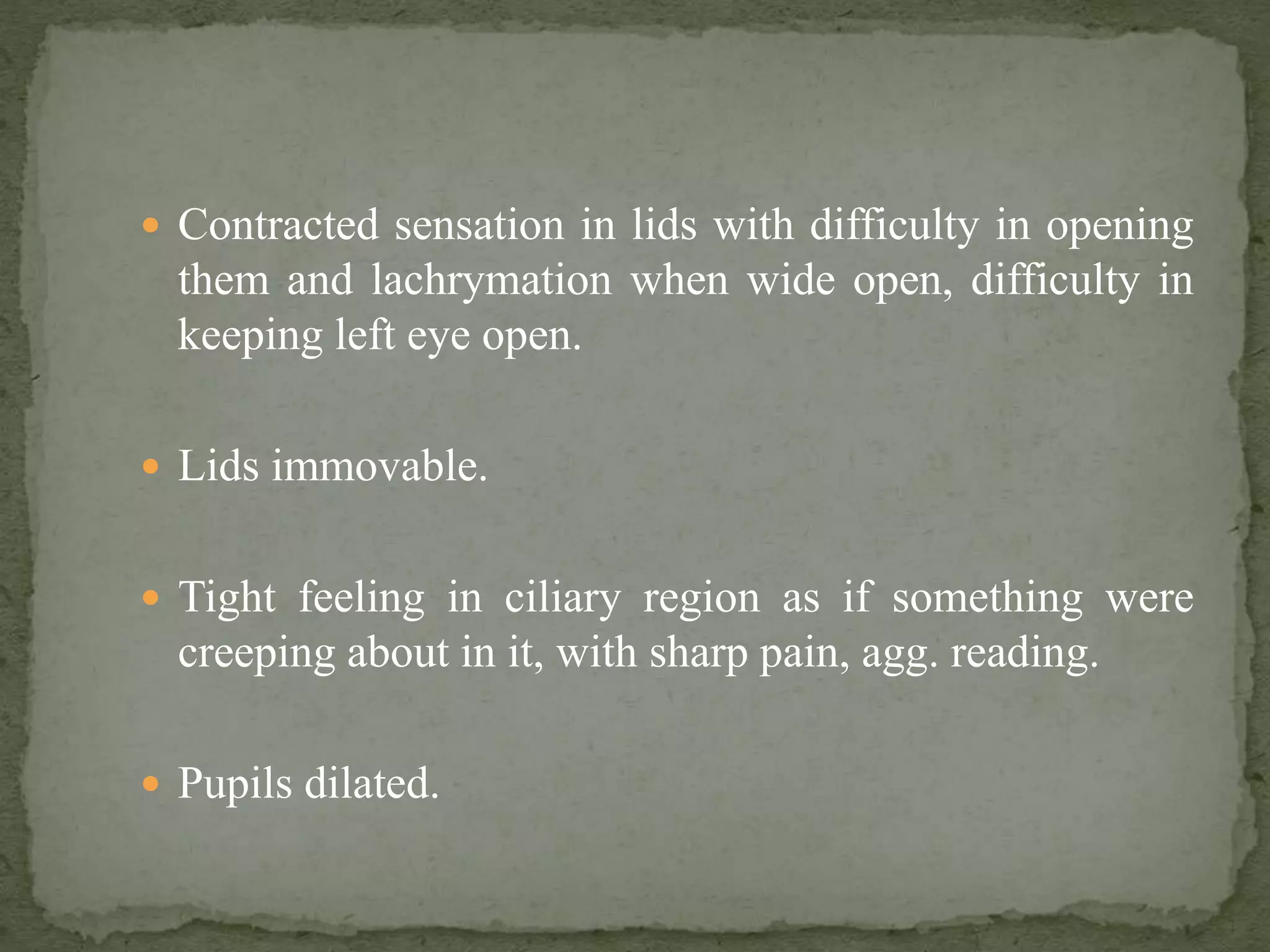  Contracted sensation in lids with difficulty in opening
them and lachrymation when wide open, difficulty in
keeping left eye open.
 Lids immovable.
 Tight feeling in ciliary region as if something were
creeping about in it, with sharp pain, agg. reading.
 Pupils dilated.
 