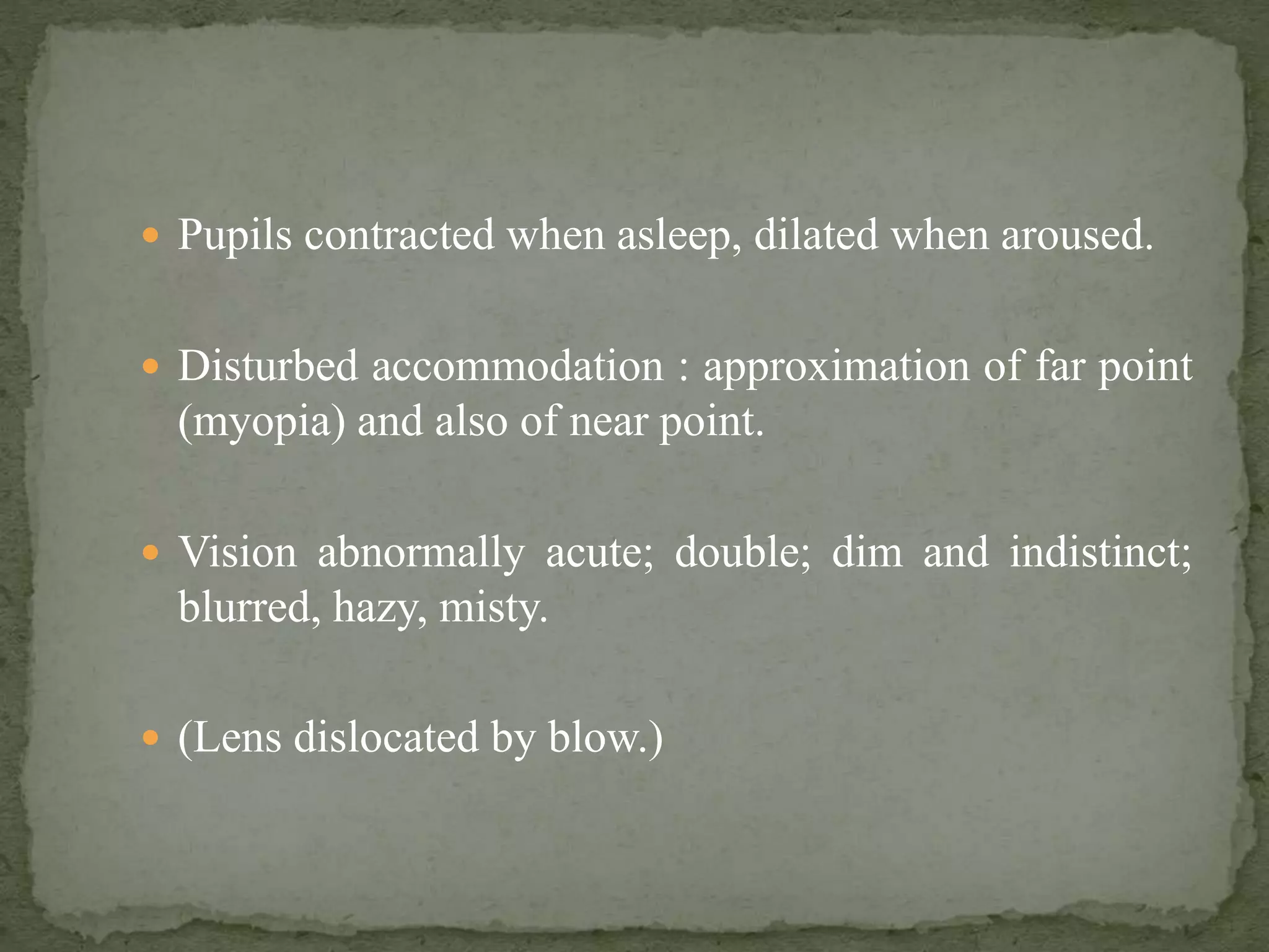  Pupils contracted when asleep, dilated when aroused.
 Disturbed accommodation : approximation of far point
(myopia) and also of near point.
 Vision abnormally acute; double; dim and indistinct;
blurred, hazy, misty.
 (Lens dislocated by blow.)
 