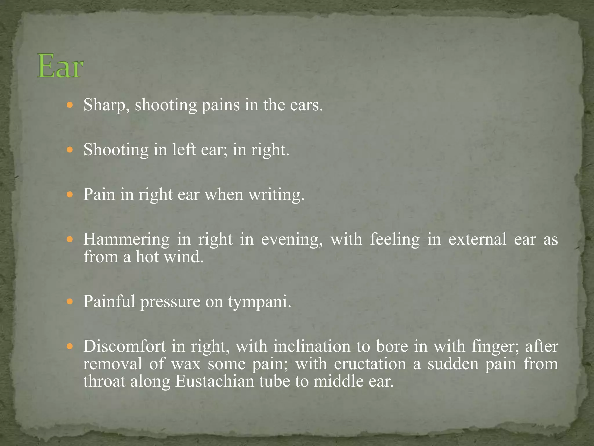  Sharp, shooting pains in the ears.
 Shooting in left ear; in right.
 Pain in right ear when writing.
 Hammering in right in evening, with feeling in external ear as
from a hot wind.
 Painful pressure on tympani.
 Discomfort in right, with inclination to bore in with finger; after
removal of wax some pain; with eructation a sudden pain from
throat along Eustachian tube to middle ear.
 