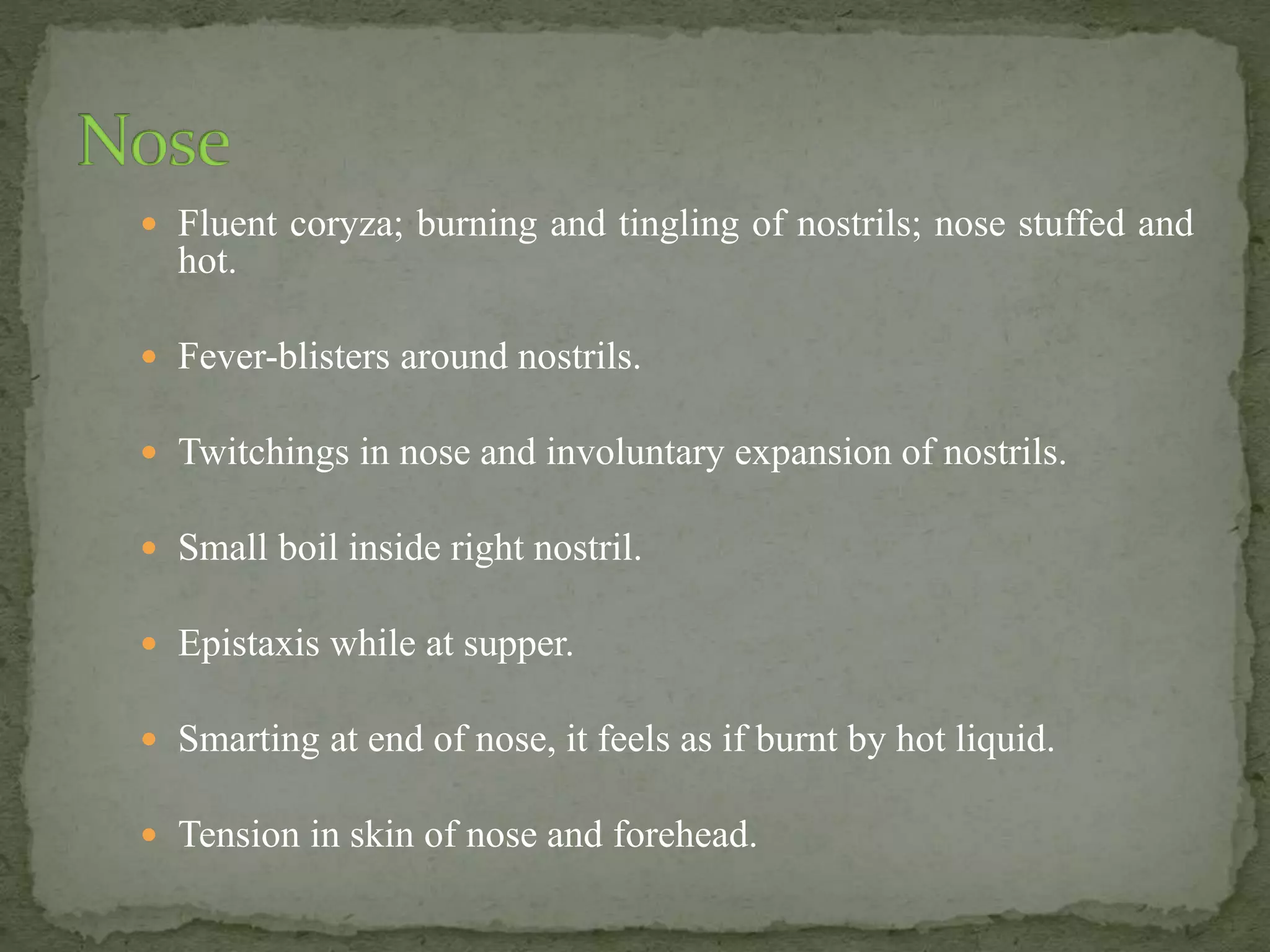  Fluent coryza; burning and tingling of nostrils; nose stuffed and
hot.
 Fever-blisters around nostrils.
 Twitchings in nose and involuntary expansion of nostrils.
 Small boil inside right nostril.
 Epistaxis while at supper.
 Smarting at end of nose, it feels as if burnt by hot liquid.
 Tension in skin of nose and forehead.
 