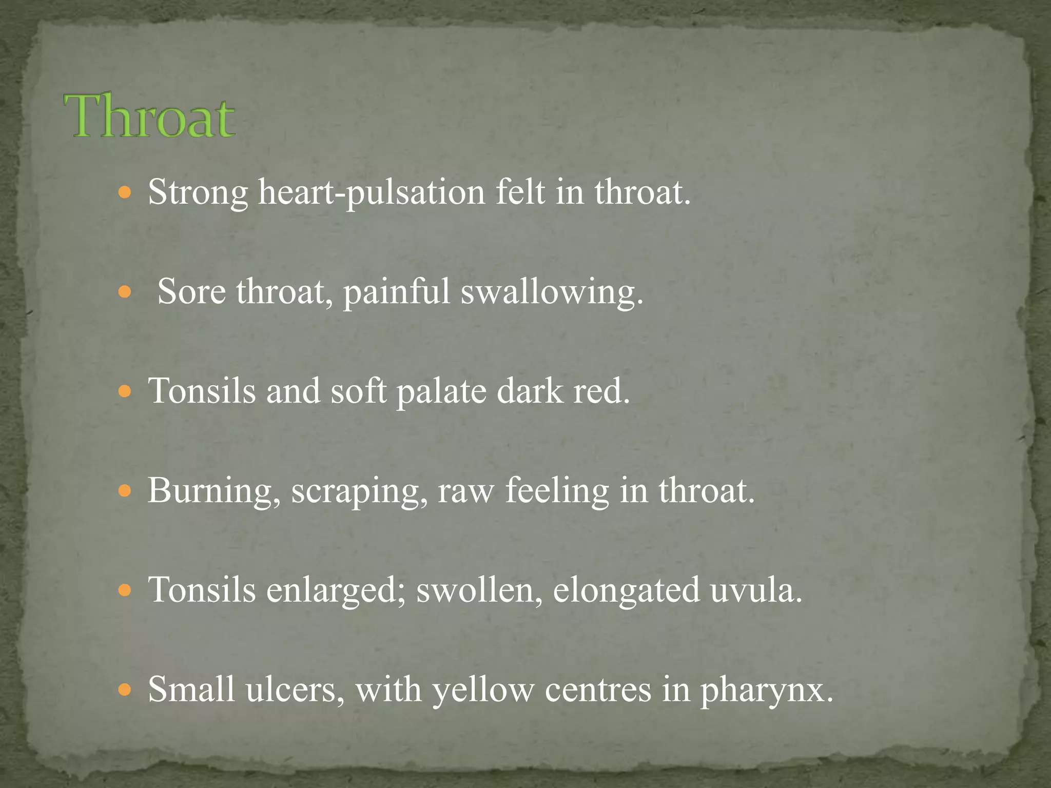  Strong heart-pulsation felt in throat.
 Sore throat, painful swallowing.
 Tonsils and soft palate dark red.
 Burning, scraping, raw feeling in throat.
 Tonsils enlarged; swollen, elongated uvula.
 Small ulcers, with yellow centres in pharynx.
 