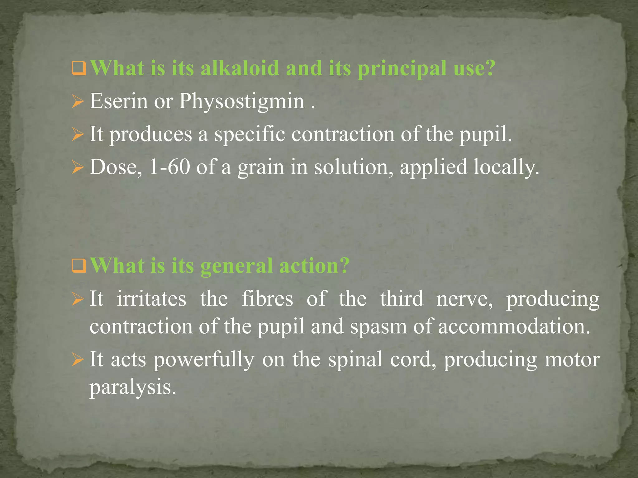 What is its alkaloid and its principal use?
 Eserin or Physostigmin .
 It produces a specific contraction of the pupil.
 Dose, 1-60 of a grain in solution, applied locally.
What is its general action?
 It irritates the fibres of the third nerve, producing
contraction of the pupil and spasm of accommodation.
 It acts powerfully on the spinal cord, producing motor
paralysis.
 