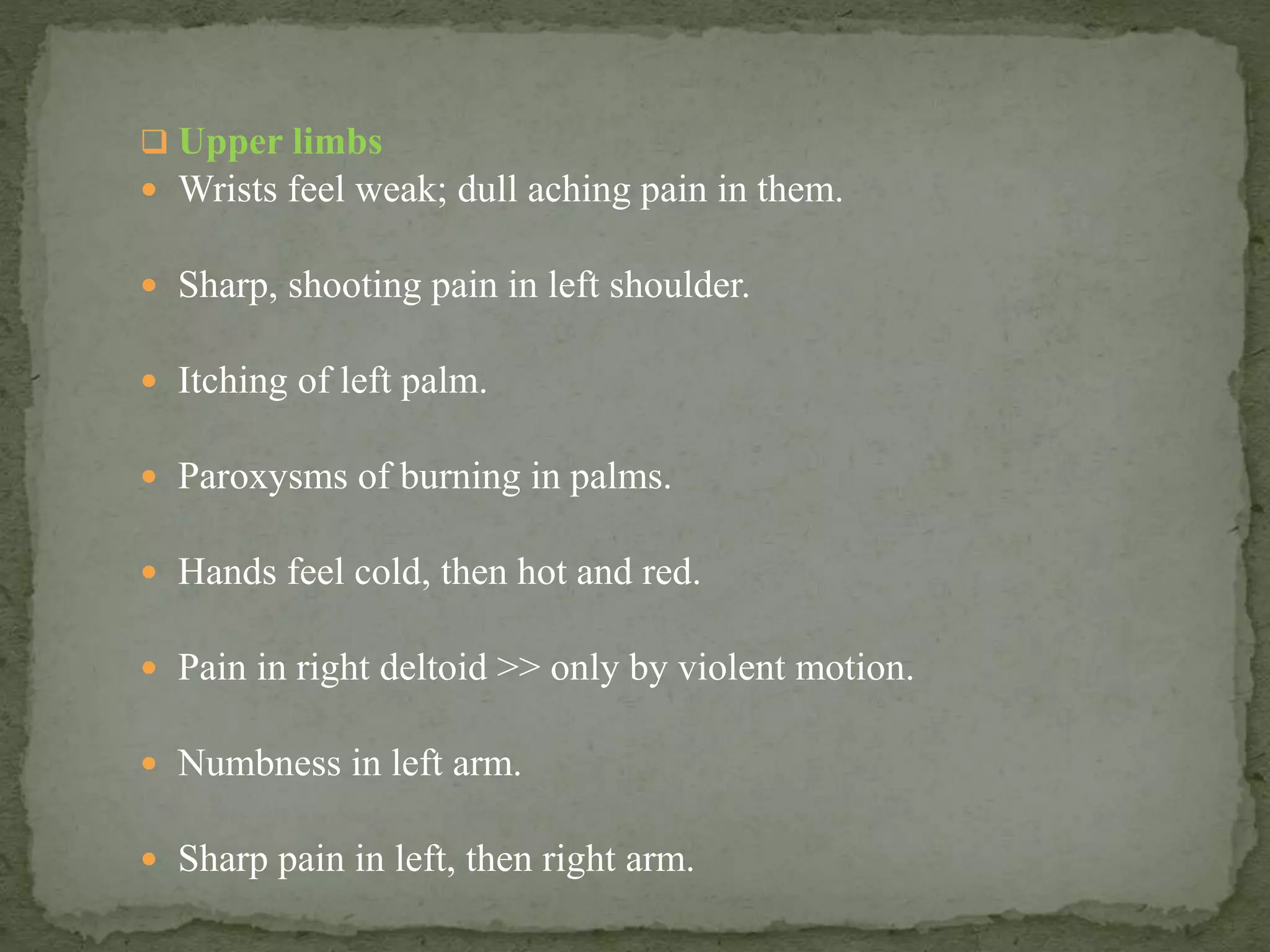  Upper limbs
 Wrists feel weak; dull aching pain in them.
 Sharp, shooting pain in left shoulder.
 Itching of left palm.
 Paroxysms of burning in palms.
 Hands feel cold, then hot and red.
 Pain in right deltoid >> only by violent motion.
 Numbness in left arm.
 Sharp pain in left, then right arm.
 