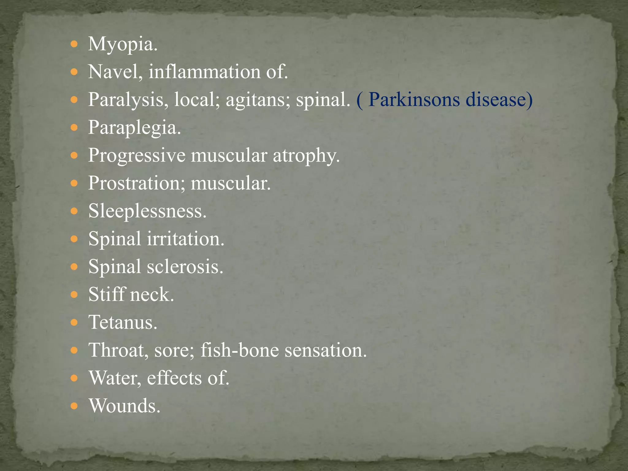  Myopia.
 Navel, inflammation of.
 Paralysis, local; agitans; spinal. ( Parkinsons disease)
 Paraplegia.
 Progressive muscular atrophy.
 Prostration; muscular.
 Sleeplessness.
 Spinal irritation.
 Spinal sclerosis.
 Stiff neck.
 Tetanus.
 Throat, sore; fish-bone sensation.
 Water, effects of.
 Wounds.
 