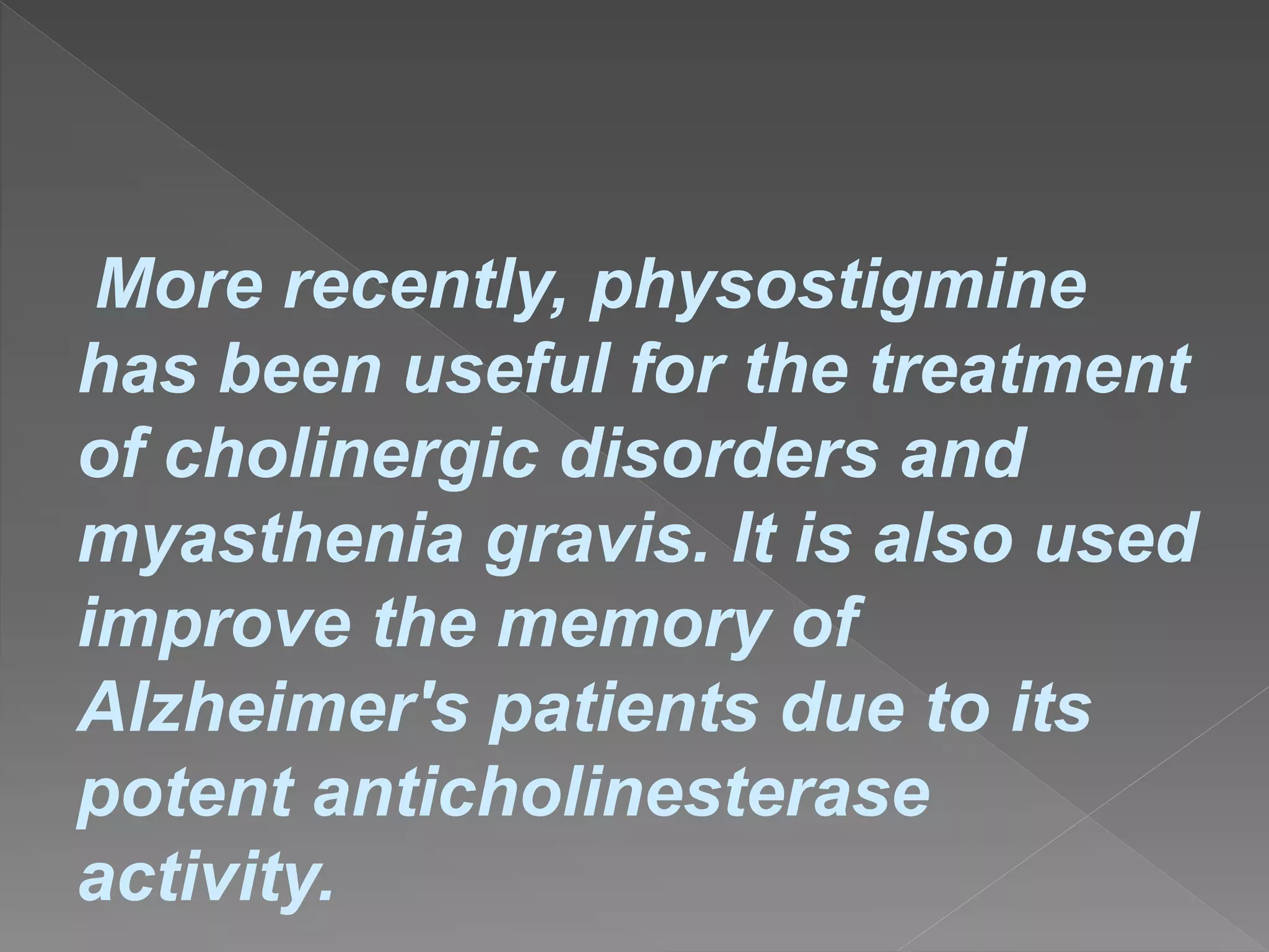 More recently, physostigmine
has been useful for the treatment
of cholinergic disorders and
myasthenia gravis. It is also used
improve the memory of
Alzheimer's patients due to its
potent anticholinesterase
activity.
 