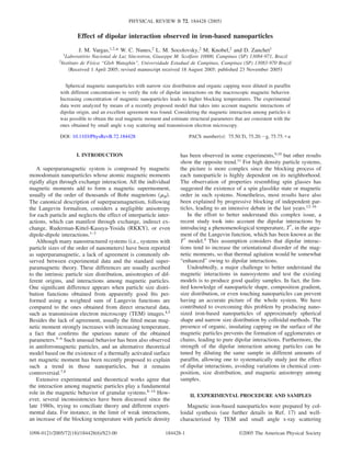 PHYSICAL REVIEW B 72, 184428 ͑2005͒

Effect of dipolar interaction observed in iron-based nanoparticles
J. M. Vargas,1,2,* W. C. Nunes,2 L. M. Socolovsky,2 M. Knobel,2 and D. Zanchet1
1Laboratório

Nacional de Luz Síncrotron, Giuseppe M. Scolfaro 10000, Campinas (SP) 13084-971, Brazil
de Física “Gleb Wataghin”, Universidade Estadual de Campinas, Campinas (SP) 13083-970 Brazil
͑Received 1 April 2005; revised manuscript received 18 August 2005; published 23 November 2005͒

2Instituto

Spherical magnetic nanoparticles with narrow size distribution and organic capping were diluted in parafﬁn
with different concentrations to verify the role of dipolar interactions on the macroscopic magnetic behavior.
Increasing concentration of magnetic nanoparticles leads to higher blocking temperatures. The experimental
data were analyzed by means of a recently proposed model that takes into account magnetic interactions of
dipolar origin, and an excellent agreement was found. Considering the magnetic interaction among particles it
was possible to obtain the real magnetic moment and estimate structural parameters that are consistent with the
ones obtained by small angle x-ray scattering and transmission electron microscopy.
DOI: 10.1103/PhysRevB.72.184428

PACS number͑s͒: 75.50.Tt, 75.20.Ϫg, 75.75.ϩa

I. INTRODUCTION

A superparamagnetic system is composed by magnetic
monodomain nanoparticles whose atomic magnetic moments
rigidly align through exchange interaction. All the individual
magnetic moments add to form a magnetic supermoment,
usually of the order of thousands of Bohr magnetons ͑␮B͒.
The canonical description of superparamagnetism, following
the Langevin formalism, considers a negligible anisotropy
for each particle and neglects the effect of interparticle interactions, which can manifest through exchange, indirect exchange, Ruderman-Kittel-Kasuya-Yosida ͑RKKY͒, or even
dipole-dipole interactions.1–3
Although many nanostructured systems ͑i.e., systems with
particle sizes of the order of nanometers͒ have been reported
as superparamagnetic, a lack of agreement is commonly observed between experimental data and the standard superparamagnetic theory. These differences are usually ascribed
to the intrinsic particle size distribution, anisotropies of different origins, and interactions among magnetic particles.
One signiﬁcant difference appears when particle size distribution functions obtained from apparently good ﬁts performed using a weighted sum of Langevin functions are
compared to the ones obtained from direct structural data,
such as transmission electron microscopy ͑TEM͒ images.4,5
Besides the lack of agreement, usually the ﬁtted mean magnetic moment strongly increases with increasing temperature,
a fact that conﬁrms the spurious nature of the obtained
parameters.4–6 Such unusual behavior has been also observed
in antiferromagnetic particles, and an alternative theoretical
model based on the existence of a thermally activated surface
net magnetic moment has been recently proposed to explain
such a trend in those nanoparticles, but it remains
controversial.7,8
Extensive experimental and theoretical works agree that
the interaction among magnetic particles play a fundamental
role in the magnetic behavior of granular systems.8–14 However, several inconsistencies have been discussed since the
late 1980s, trying to conciliate theory and different experimental data. For instance, in the limit of weak interactions,
an increase of the blocking temperature with particle density
1098-0121/2005/72͑18͒/184428͑6͒/$23.00

has been observed in some experiments,9,10 but other results
show the opposite trend.11 For high density particle systems,
the picture is more complex since the blocking process of
each nanoparticle is highly dependent on its neighborhood.
The observation of properties resembling spin glasses has
suggested the existence of a spin glasslike state or magnetic
order in such systems. Nonetheless, most results have also
been explained by progressive blocking of independent particles, leading to an intensive debate in the last years.12–16
In the effort to better understand this complex issue, a
recent study took into account the dipolar interactions by
introducing a phenomenological temperature, T*, in the argument of the Langevin function, which has been known as the
T* model.4 This assumption considers that dipolar interactions tend to increase the orientational disorder of the magnetic moments, so that thermal agitation would be somewhat
“enhanced” owing to dipolar interactions.
Undoubtedly, a major challenge to better understand the
magnetic interactions in nanosystems and test the existing
models is to produce good quality samples. In fact, the limited knowledge of nanoparticle shape, composition gradient,
size distribution, or even touching nanoparticles can prevent
having an accurate picture of the whole system. We have
contributed to overcoming this problem by producing nanosized iron-based nanoparticles of approximately spherical
shape and narrow size distribution by colloidal methods. The
presence of organic, insulating capping on the surface of the
magnetic particles prevents the formation of agglomerates or
chains, leading to pure dipolar interactions. Furthermore, the
strength of the dipolar interaction among particles can be
tuned by diluting the same sample in different amounts of
parafﬁn, allowing one to systematically study just the effect
of dipolar interactions, avoiding variations in chemical composition, size distribution, and magnetic anisotropy among
samples.
II. EXPERIMENTAL PROCEDURE AND SAMPLES

Magnetic iron-based nanoparticles were prepared by colloidal synthesis ͑see further details in Ref. 17͒ and wellcharacterized by TEM and small angle x-ray scattering

184428-1

©2005 The American Physical Society

 