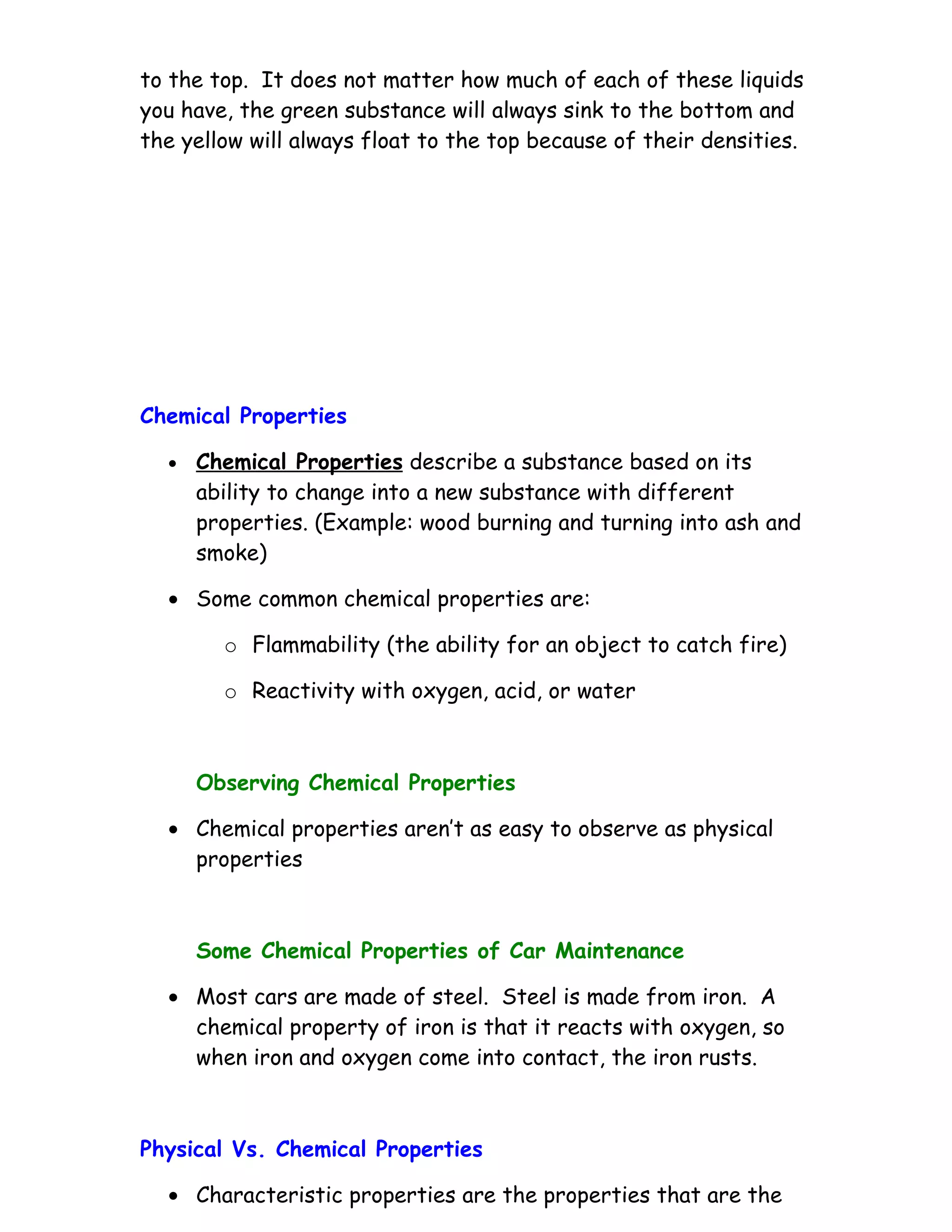 to the top. It does not matter how much of each of these liquids
you have, the green substance will always sink to the bottom and
the yellow will always float to the top because of their densities.




Chemical Properties

  •   Chemical Properties describe a substance based on its
      ability to change into a new substance with different
      properties. (Example: wood burning and turning into ash and
      smoke)

  • Some common chemical properties are:

        o Flammability (the ability for an object to catch fire)

        o Reactivity with oxygen, acid, or water



      Observing Chemical Properties

  • Chemical properties aren’t as easy to observe as physical
    properties



      Some Chemical Properties of Car Maintenance

  • Most cars are made of steel. Steel is made from iron. A
    chemical property of iron is that it reacts with oxygen, so
    when iron and oxygen come into contact, the iron rusts.



Physical Vs. Chemical Properties

  • Characteristic properties are the properties that are the
 