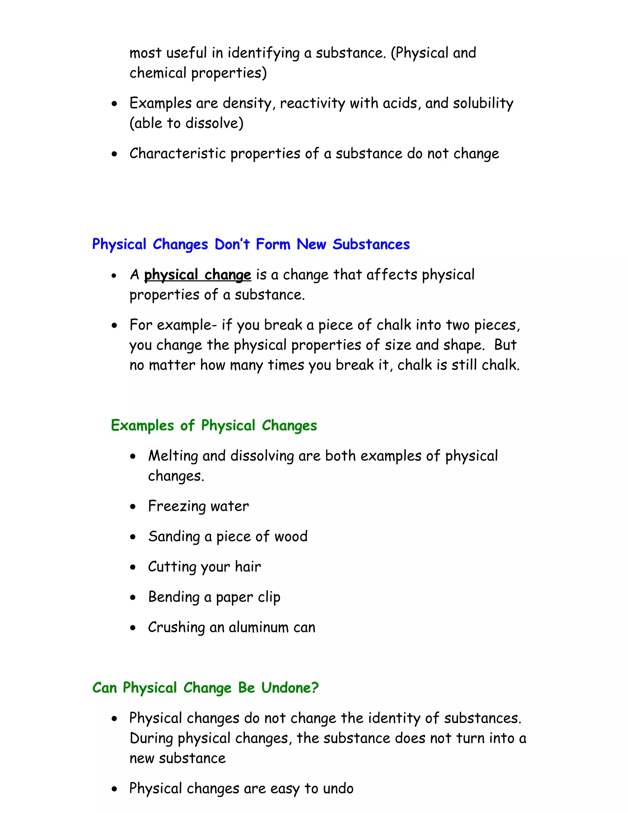 most useful in identifying a substance. (Physical and
      chemical properties)

  • Examples are density, reactivity with acids, and solubility
    (able to dissolve)

  • Characteristic properties of a substance do not change




Physical Changes Don’t Form New Substances

  •   A physical change is a change that affects physical
      properties of a substance.

  • For example- if you break a piece of chalk into two pieces,
    you change the physical properties of size and shape. But
    no matter how many times you break it, chalk is still chalk.



  Examples of Physical Changes

      • Melting and dissolving are both examples of physical
        changes.

      • Freezing water

      • Sanding a piece of wood

      • Cutting your hair

      • Bending a paper clip

      • Crushing an aluminum can



Can Physical Change Be Undone?

  • Physical changes do not change the identity of substances.
    During physical changes, the substance does not turn into a
    new substance

  • Physical changes are easy to undo
 