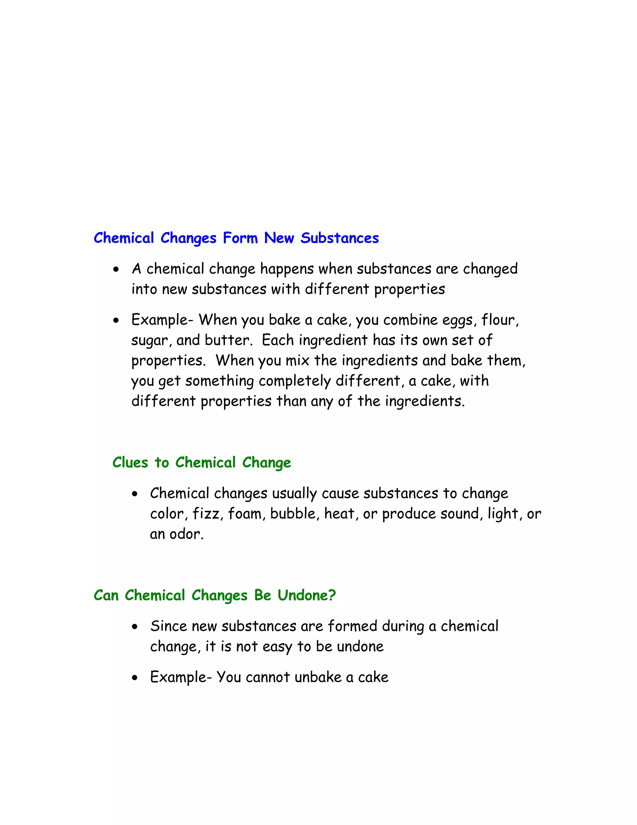 Chemical Changes Form New Substances

  • A chemical change happens when substances are changed
    into new substances with different properties

  • Example- When you bake a cake, you combine eggs, flour,
    sugar, and butter. Each ingredient has its own set of
    properties. When you mix the ingredients and bake them,
    you get something completely different, a cake, with
    different properties than any of the ingredients.



  Clues to Chemical Change

    • Chemical changes usually cause substances to change
      color, fizz, foam, bubble, heat, or produce sound, light, or
      an odor.



Can Chemical Changes Be Undone?

    • Since new substances are formed during a chemical
      change, it is not easy to be undone

    • Example- You cannot unbake a cake
 