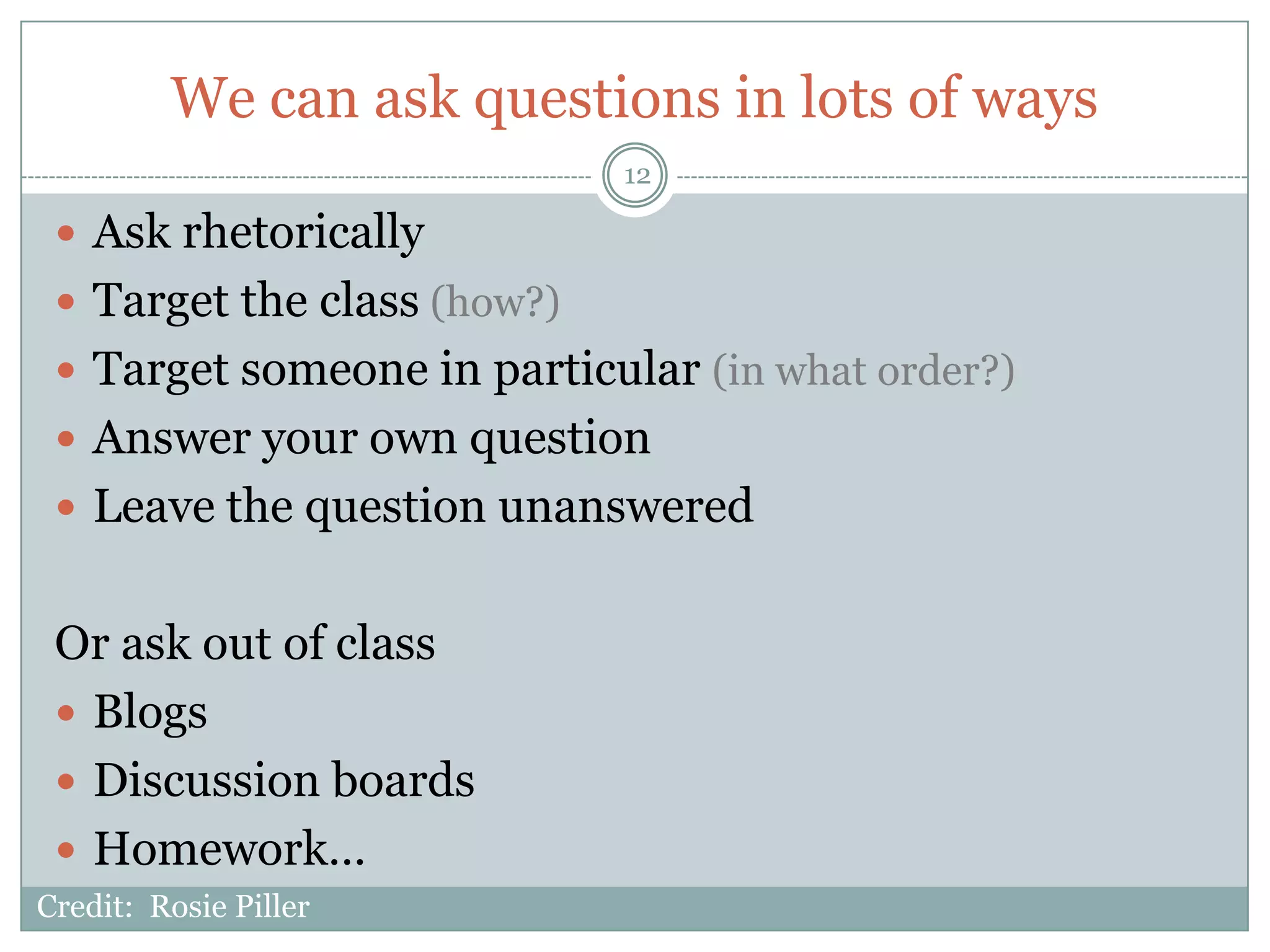 We can ask questions in lots of ways
                             12

  Ask rhetorically
  Target the class (how?)
  Target someone in particular (in what order?)
  Answer your own question
  Leave the question unanswered


 Or ask out of class
  Blogs
  Discussion boards
  Homework…
Credit: Rosie Piller
 