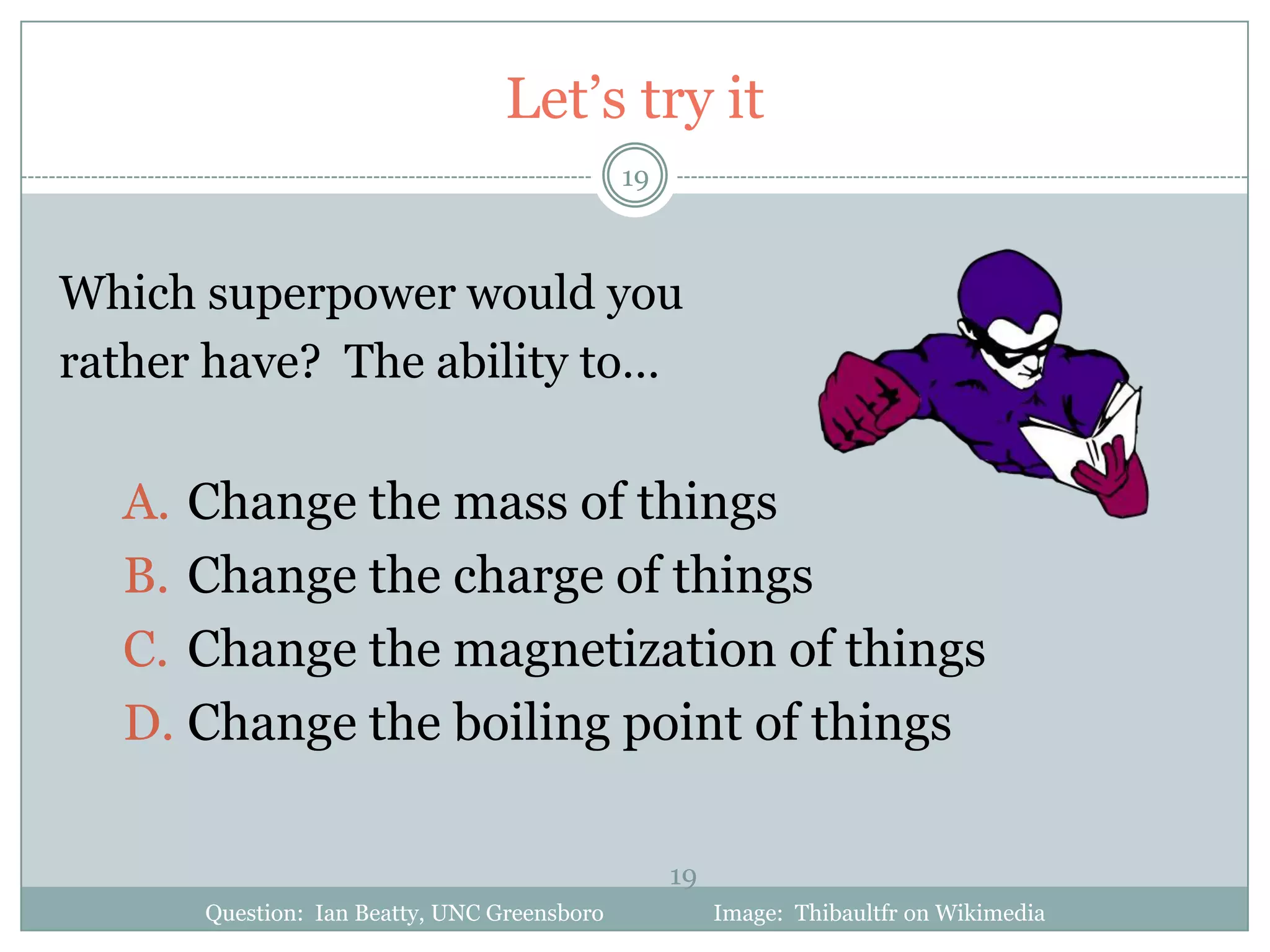 Let’s try it
                                             19



Which superpower would you
rather have? The ability to…

  A. Change the mass of things
  B. Change the charge of things
  C. Change the magnetization of things
  D. Change the boiling point of things

                                                  19
      Question: Ian Beatty, UNC Greensboro             Image: Thibaultfr on Wikimedia
 