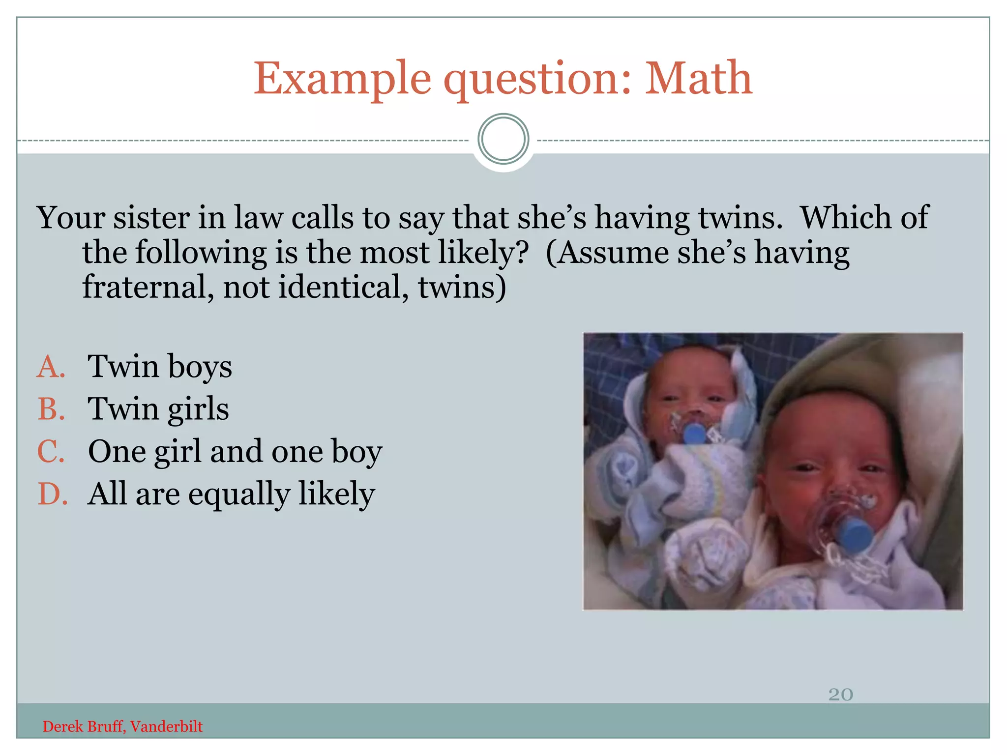 Example question: Math

Your sister in law calls to say that she’s having twins. Which of
  the following is the most likely? (Assume she’s having
  fraternal, not identical, twins)

A.    Twin boys
B.    Twin girls
C.    One girl and one boy
D.    All are equally likely




                                                         20
Derek Bruff, Vanderbilt
 