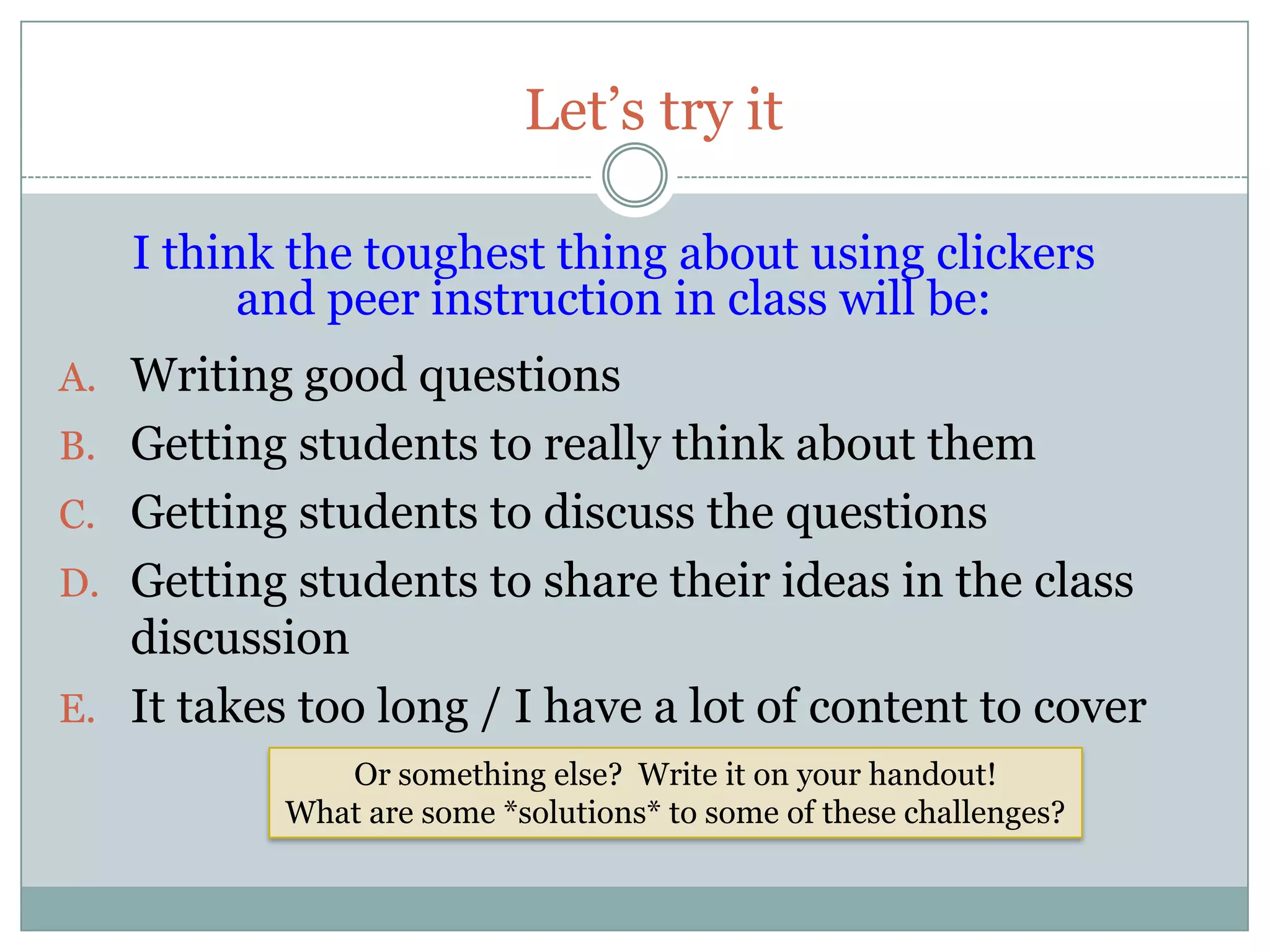 Let’s try it

   I think the toughest thing about using clickers
         and peer instruction in class will be:
A. Writing good questions
B. Getting students to really think about them
C. Getting students to discuss the questions
D. Getting students to share their ideas in the class
   discussion
E. It takes too long / I have a lot of content to cover
              Or something else? Write it on your handout!
           What are some *solutions* to some of these challenges?
 
