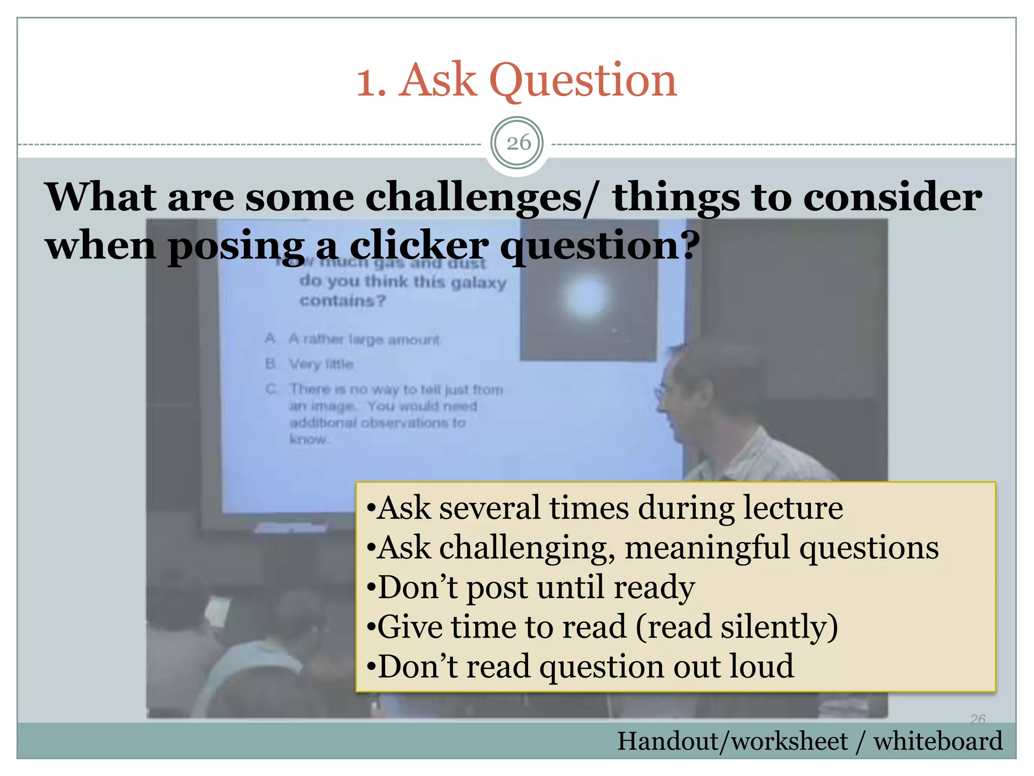 1. Ask Question
                        26

What are some challenges/ things to consider
when posing a clicker question?




               •Ask several times during lecture
               •Ask challenging, meaningful questions
               •Don’t post until ready
               •Give time to read (read silently)
               •Don’t read question out loud
                                                          26
                               Handout/worksheet / whiteboard
 