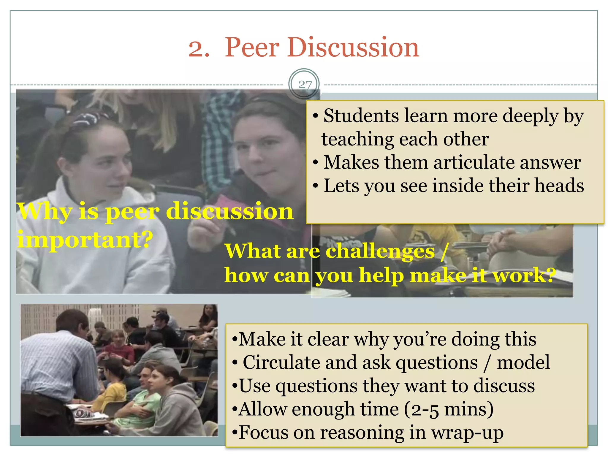 2. Peer Discussion
                         27

                           • Students learn more deeply by
                             teaching each other
                           • Makes them articulate answer
                           • Lets you see inside their heads
Why is peer discussion
important?       What are challenges /
                  how can you help make it work?


                  •Make it clear why you’re doing this
                  • Circulate and ask questions / model
                  •Use questions they want to discuss
                  •Allow enough time (2-5 mins)
                  •Focus on reasoning in wrap-up
 
