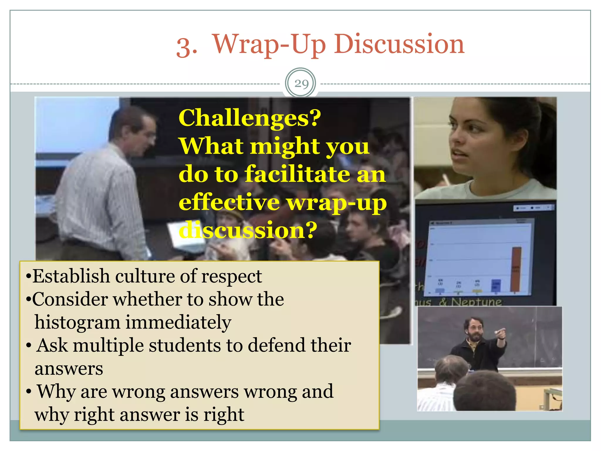 3. Wrap-Up Discussion
                                29

                  Challenges?
                  What might you
                  do to facilitate an
                  effective wrap-up
                  discussion?
•Establish culture of respect
•Consider whether to show the
  histogram immediately
• Ask multiple students to defend their
  answers
• Why are wrong answers wrong and
  why right answer is right
 