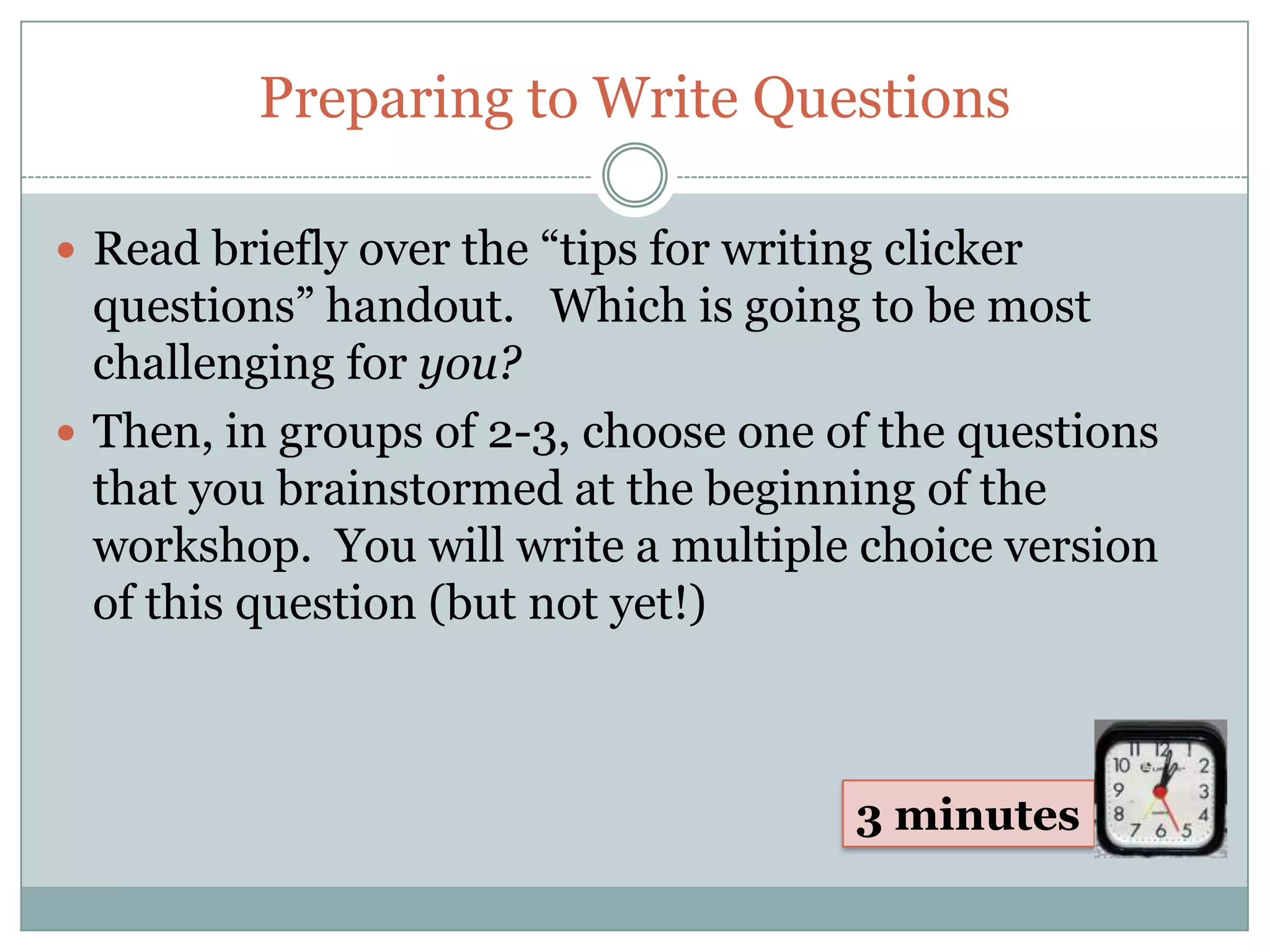 Preparing to Write Questions

 Read briefly over the “tips for writing clicker
  questions” handout. Which is going to be most
  challenging for you?
 Then, in groups of 2-3, choose one of the questions
  that you brainstormed at the beginning of the
  workshop. You will write a multiple choice version
  of this question (but not yet!)



                                        3 minutes
 