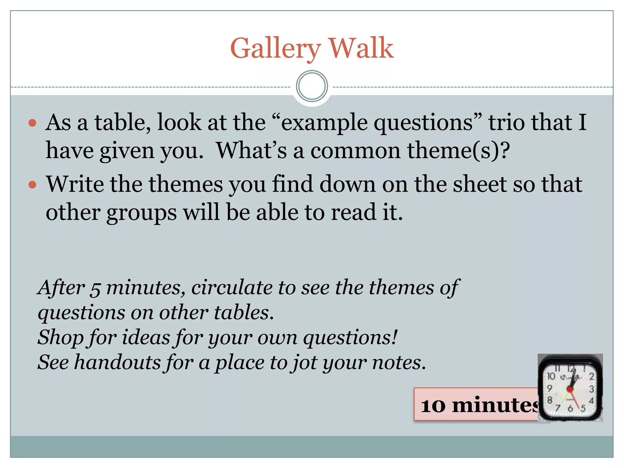 Gallery Walk

 As a table, look at the “example questions” trio that I
  have given you. What’s a common theme(s)?
 Write the themes you find down on the sheet so that
  other groups will be able to read it.


 After 5 minutes, circulate to see the themes of
 questions on other tables.
 Shop for ideas for your own questions!
 See handouts for a place to jot your notes.

                                           10 minutes
 