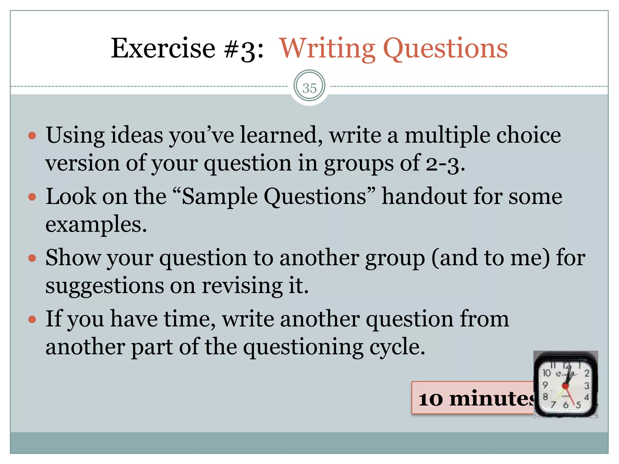 Exercise #3: Writing Questions
                           35


 Using ideas you’ve learned, write a multiple choice
  version of your question in groups of 2-3.
 Look on the “Sample Questions” handout for some
  examples.
 Show your question to another group (and to me) for
  suggestions on revising it.
 If you have time, write another question from
  another part of the questioning cycle.

                                      10 minutes
 