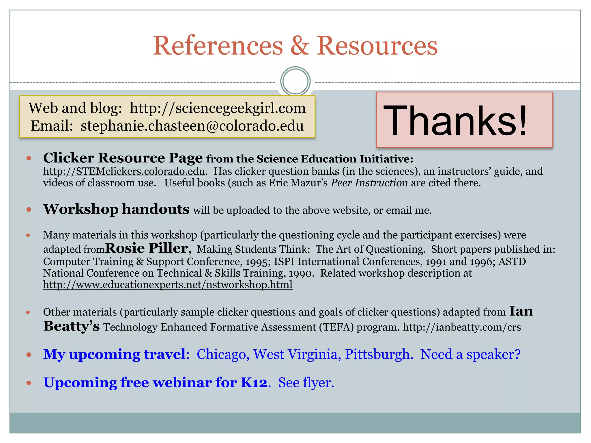 References & Resources

Web and blog: http://sciencegeekgirl.com
Email: stephanie.chasteen@colorado.edu                                     Thanks!
 Clicker Resource Page from the Science Education Initiative:
    http://STEMclickers.colorado.edu. Has clicker question banks (in the sciences), an instructors’ guide, and
    videos of classroom use. Useful books (such as Eric Mazur’s Peer Instruction are cited there.

 Workshop handouts will be uploaded to the above website, or email me.

   Many materials in this workshop (particularly the questioning cycle and the participant exercises) were
    adapted fromRosie Piller, Making Students Think: The Art of Questioning. Short papers published in:
    Computer Training & Support Conference, 1995; ISPI International Conferences, 1991 and 1996; ASTD
    National Conference on Technical & Skills Training, 1990. Related workshop description at
    http://www.educationexperts.net/nstworkshop.html

   Other materials (particularly sample clicker questions and goals of clicker questions) adapted from Ian
    Beatty’s Technology Enhanced Formative Assessment (TEFA) program. http://ianbeatty.com/crs

 My upcoming travel: Chicago, West Virginia, Pittsburgh. Need a speaker?

 Upcoming free webinar for K12. See flyer.
 
