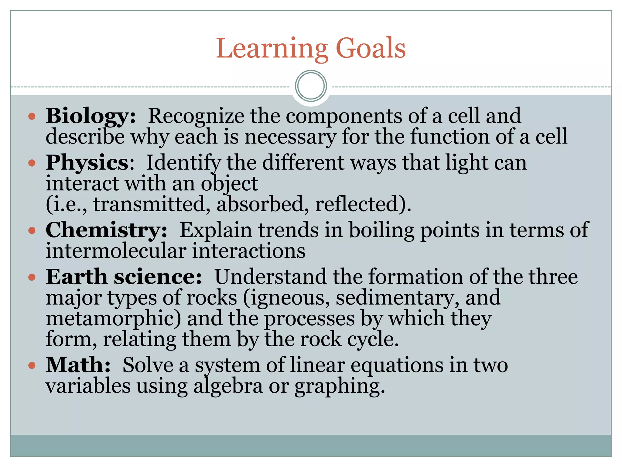 Learning Goals

 Biology: Recognize the components of a cell and
    describe why each is necessary for the function of a cell
   Physics: Identify the different ways that light can
    interact with an object
    (i.e., transmitted, absorbed, reflected).
   Chemistry: Explain trends in boiling points in terms of
    intermolecular interactions
   Earth science: Understand the formation of the three
    major types of rocks (igneous, sedimentary, and
    metamorphic) and the processes by which they
    form, relating them by the rock cycle.
   Math: Solve a system of linear equations in two
    variables using algebra or graphing.
 