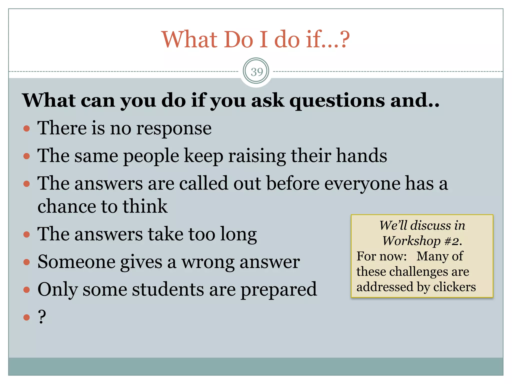 What Do I do if…?
                              39

What can you do if you ask questions and..
 There is no response
 The same people keep raising their hands
 The answers are called out before everyone has a
  chance to think
                                            We’ll discuss in
 The answers take too long                 Workshop #2.
                                        For now: Many of
 Someone gives a wrong answer          these challenges are
 Only some students are prepared       addressed by clickers

?
 