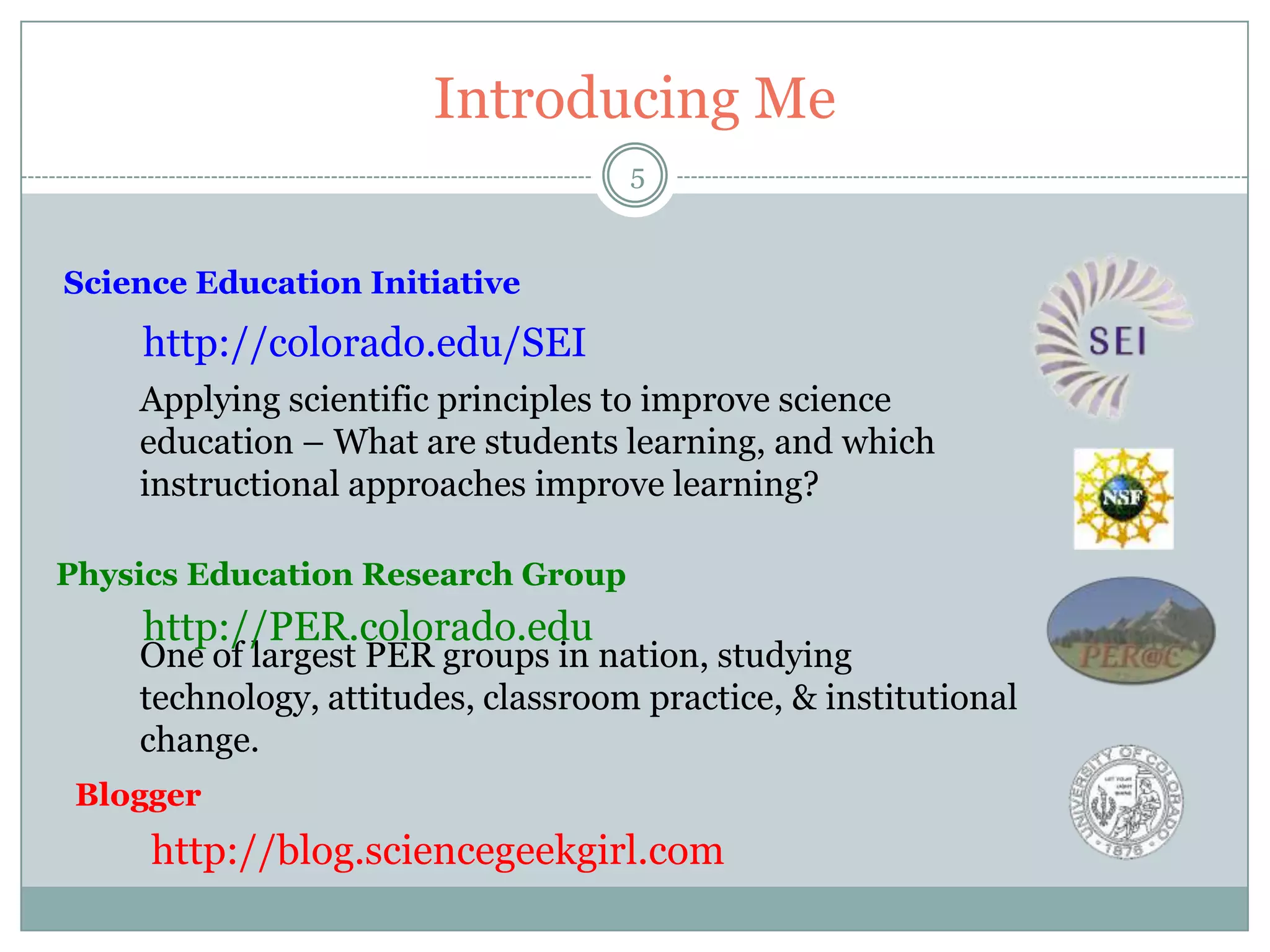Introducing Me
                                    5


Science Education Initiative
    http://colorado.edu/SEI
    Applying scientific principles to improve science
    education – What are students learning, and which
    instructional approaches improve learning?

Physics Education Research Group
    http://PER.colorado.edu
    One of largest PER groups in nation, studying
    technology, attitudes, classroom practice, & institutional
    change.
 Blogger
     http://blog.sciencegeekgirl.com
 