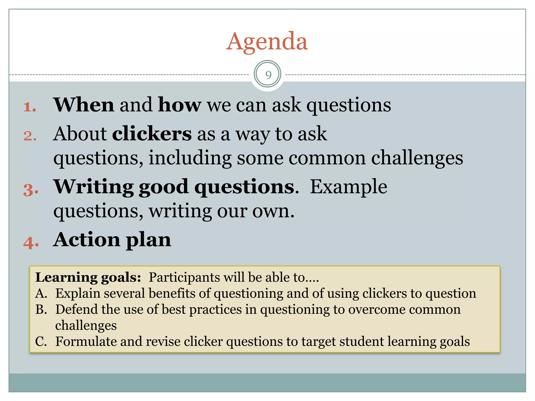 Agenda
                                        9

1. When and how we can ask questions
2. About clickers as a way to ask
   questions, including some common challenges
3. Writing good questions. Example
   questions, writing our own.
4. Action plan

 Learning goals: Participants will be able to….
 A. Explain several benefits of questioning and of using clickers to question
 B. Defend the use of best practices in questioning to overcome common
    challenges
 C. Formulate and revise clicker questions to target student learning goals
 