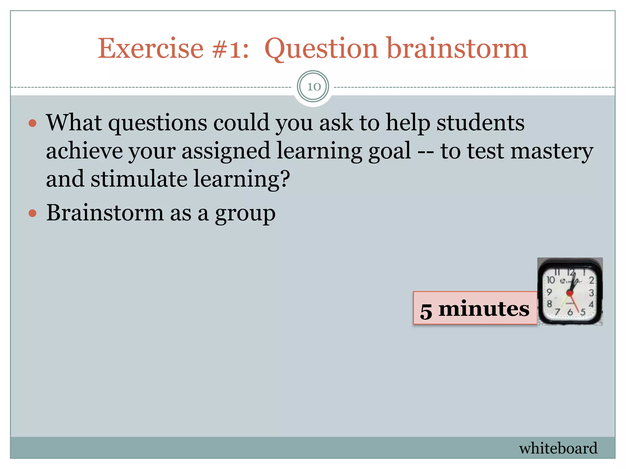 Exercise #1: Question brainstorm
                           10

 What questions could you ask to help students
  achieve your assigned learning goal -- to test mastery
  and stimulate learning?
 Brainstorm as a group



                                      5 minutes




                                                whiteboard
 