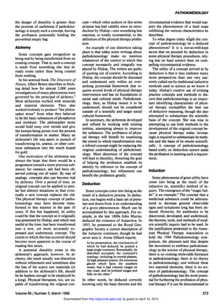 PATHOKINESIOLOGY

the danger of disutility is greater than     cept—which other authors in this series         circumstantial evidence that would sup-
the promise of usefulness if pathokine-      propose has had validity since its intro-       port the phenomenon of a land mass
siology is simply such a concept, leaving    duction by Hislop—into something less           exhibiting the various characteristics he
the profession potentially holding the       essential, or totally nonessential, to the      described.
proverbial empty bag.                        definition of the physical therapy profes-         To what degree today might the con-
                                             sion.                                           cept of pathokinesiology be a deduced
Alchemy                                         An example of one distortion taking          phenomenon? It is a not-so-well-kept
                                             place is that today some writings about         secret that we proceed by deduction in
   Some concepts gain recognition as
                                             pathokinesiology make no mention                some physical therapy procedures, rely-
being real by being transformed from an
                                             whatsoever of the context in which this         ing less on hard science than on com-
existing concept. That is, such a concept
                                             concept necessarily and integrally was          pelling circumstantial evidence.
is made from something else that al-
ready exists rather than being created       placed by Hislop. The writers are guilty           The utility of a concept arrived at by
from nothing.                                of quoting out of context. According to         deduction is that it may embrace many
                                             Hislop, the concept should be discussed         more perspectives than one very nar-
   In his seminal book The Discovery of      and understood only within an over-             rowly culled out by traditional inductive
Nature, Albert Bettex describes in fetch-    arching pyramidal framework that re-            methods used in science as we know it
ing detail how for almost 2,000 years        quires several levels of physical therapy       today. Hislop's creative use of existing
investigations of many phenomena were        intervention and has its foundations in         practice concepts and methods to dis-
governed by the principal of alchemy.2       social and cultural needs. Pathokinesi-         cern that pathokinesiology is an impor-
Most alchemists worked with minerals         ology, then, as Hislop meant it to be           tant identifying characteristic of physi-
and material elements. They also             understood, should not be considered            cal therapy exemplifies the best use
worked tirelessly to produce "the philos-    outside of a scientific and larger social       of deductive reasoning, though she also
opher stone" from what they believed         cultural framework.                             attempted to substantiate the scientific
to be the basic substances of phosphorus        In summary, the alchemist developed          basis of the concept. She was wise in
and moisture. The philosopher stone          and refined by working with existing            attempting to use both methods in the
would hold sway over metals and give         entities, attempting always to improve          development of the original concept be-
the human being power over the process       the substance. The profession of physi-         cause physical therapy today increas-
of transformation in matter. Many an         cal therapy will benefit by examining           ingly is required to substantiate its meth-
alchemist's life was spent in pursuit of     the extent to which transformation into         ods and the basis of its results scientifi-
transforming tin, arsenic, or other com-     a refined concept might be replacing the        cally. A concept of pathokinesiology
mon substances into the much hoped           original understanding of pathokinesi-          based solely on deduction cannot assist
for gold.                                    ology. Mere distortion of the concept           the profession in meeting such a require-
   One motivation of the alchemist was       will lead to disutility, thwarting the goal     ment.
always the hope that there would be a        of helping the profession establish its
progression toward a more precious sub-      identity by reference to the concept of
stance; for instance, salt had been ob-      pathokinesiology, but refinement can             Induction
served coming out of water. By way of        benefit the profession greatly.
analogy, concepts also can become real                                                          Some phenomena of great utility have
by alchemy. Over a period of time, an                                                        come into being as the result of the
                                             Deduction
original concept can be applied to simi-                                                     inductive (ie, scientific) method of in-
lar but distinct situations so that even-       Some concepts come into being as the         quiry. The emergence of the "magic bul-
tually a new concept replaces the old.       result of a deductive process. In deduc-        let" is an example.4 The concept that a
The physical therapy concept of patho-       tion, one begins with a basic set of prem-      medicinal substance could be adminis-
kinesiology may have become trans-           ises and draws from it an understanding         tered to decrease general observable
formed in this manner in the past 10         of a given phenomenon. Much can be              signs and symptoms long has been de-
years. If this has happened, its utility     accomplished by this approach. For ex-          duced. However, for antibiotics to be
could be that the concept as it originally   ample, in the late 1800s John Murray            discovered, developed, and understood,
was presented by Hislop, and which was       deduced the existence of Antarctica. In         the theories, tools, and methods of mod-
useful at the time, has been transformed      1893, he presented to the Royal Geo-           ern scientific inquiry had to be used. In
into a new, yet more accurately ex-          graphic Society a correct description of        the justification presented to the Amer-
pressed and understood, concept. The         the Antarctic continent, though he had          ican Physical Therapy Association to
extent to which this has occurred should     never seen it. Annie Dillard reports:           hold the 1984 Pathokinesiology sym-
become more apparent in the course of            In his presentation, the conclusions of     posium, the planners said that despite
reading this series.                             which he had deduced, he posited a          the movement to embrace pathokinesi-
  A potential disutility exists in the           large single continent. Remarkably, he      ology as the science of physical therapy,
alchemist's approach, however. In al-            described accurately the continent's        there is no existing retrievable literature
                                                 typology, including its central plateau,    in pathokinesiology; there is no theory
chemy, the result usually was distortion         its high pressure system, the enormous
without refinement and sometimes also            glacier which faces the southern            in pathokinesiology; and without these
the loss of the scarce raw materials (in         ocean, that it had volcanic ranges on       two essential elements, there is no sci-
addition to the alchemist's life, should         one coast, and its 3lowland ranges and      ence of pathokinesiology. The concept
                                                 hills on the other.                         of pathokinesiology has the most poten-
he be hapless enough to be employed by
a king). Physical therapists, too, are ca-   In other words, he deduced correctly            tial for furthering the profession of phys-
pable of transforming the original con-      knowing only the basic theories and the         ical therapy if it can be demonstrated to

Volume 66 / Number 3, March 1986                                                                                                   373
                                Downloaded from http://ptjournal.apta.org/ by guest on April 14, 2012
 