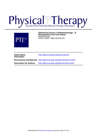 Definitional Issues in Pathokinesiology−−A
                                 Retrospective and Look Ahead
                                 Ruth B Purtilo
                                 PHYS THER. 1986; 66:372-374.




Subscription                     http://ptjournal.apta.org/subscriptions/
Information
Permissions and Reprints http://ptjournal.apta.org/site/misc/terms.xhtml
Information for Authors          http://ptjournal.apta.org/site/misc/ifora.xhtml




                Downloaded from http://ptjournal.apta.org/ by guest on April 14, 2012
 
