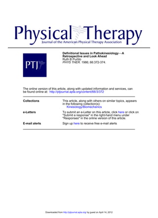 Definitional Issues in Pathokinesiology−−A
                                  Retrospective and Look Ahead
                                  Ruth B Purtilo
                                  PHYS THER. 1986; 66:372-374.




The online version of this article, along with updated information and services, can
be found online at: http://ptjournal.apta.org/content/66/3/372

Collections                       This article, along with others on similar topics, appears
                                  in the following collection(s):
                                      Kinesiology/Biomechanics
e-Letters                         To submit an e-Letter on this article, click here or click on
                                  "Submit a response" in the right-hand menu under
                                  "Responses" in the online version of this article.
E-mail alerts                     Sign up here to receive free e-mail alerts




                 Downloaded from http://ptjournal.apta.org/ by guest on April 14, 2012
 