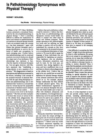 Is Pathokinesiology Synonymous with
 Physical Therapy?

RODNEY SCHLEGEL


                           Key Words: Pathokinesiology, Physical therapy.



    Hislop, in her 1975 Mary McMillan                   I believe that such a definition, in fact,      With regard to prevention, we as
 Lecture, presented a conceptual frame-              would be restrictive. I believe that forc-      physical therapists have relied on medi-
 work for the role of pathokinesiology in            ing the focus on pathokinesiology and           cal referrals for the care of ill and injured
 physical therapy.1 I find it somewhat               therapeutic exercise would hinder our           persons. We have, within this model,
 difficult to address the implications of            efforts to expand into other areas of           practiced preventive care primarily in
 theory and research in pathokinesiology             health and wellness programs. Those             terms of preventing future or recurring
 as it pertains to physical therapy because         people operating at the political-legisla-       injuries or illnesses of those persons re-
 I have not accepted totally the concept            tive levels who are defining our legal           ferred to us. We have, as a profession,
 as it has been presented. I agree with             privilege to practice will not be able to        been slow to respond to the emerging
 Hislop that physical therapists need a             understand the concepts as they have             area of wellness.
 strong identification to survive the di-           been presented in the pyramid structure             Ifinddifficulty in accepting the label
 lution of health care occupations by               or in a multifaceted description of what         "unique" in light of activities performed
 newly emerging ones. I further believe             motion is. We must be able to speak the          by those in other professions. By saying
that pathokinesiology and its construed             language of those individuals who are            that we are unique in our application of
 synonym movement dysfunction should                responsible for legislating our practice.        exercise, do we mean that certified ath-
be a major part of our profession. Path-            These legislators, who are plumbers,             letic trainers do not practice preventive
okinesiology may represent, in fact,                lawyers, delicatessen proprietors, and           care for athletes to decrease injuries re-
what the majority of physical therapists            such by trade, for the most part, are            sulting in motion disorders? Does it
do. I do not agree, however, with His-              extremely busy during legislative ses-           mean that the graduate exercise physiol-
lop's statement that "establishing a                sions and have insufficient time to sit          ogist does not work to increase the mo-
strong identity is not a question of re-            and listen to rhetoric about phagocytosis        bility of the patient with a cardiovascu-
striction."1 My disagreement is based on            at the cellular level. I believe that we         lar disorder? Does it mean that persons
descriptions and definitions presented in           need to be very careful how we word the
                                                                                                     working in special education do not
her lecture, including 1) the concept of            definition for physical therapy because
                                                                                                     work to improve the physical capabili-
the pyramid structure of physical ther-             of the ultimate restrictions that will be
                                                                                                     ties of children with movement dysfunc-
apy with the apex being therapeutic ex-             placed on us. For example, physical
                                                                                                     tion? Does it, in fact, align us with some
ercise and pathokinesiology and 2) her              therapy traditionally has been defined
                                                                                                     of the new faces on the block who refer
statement that "motion is a concept that            to include physical agents. Thus, the
                                                                                                     to themselves as kinetic therapists or
must be viewed beyond the purposeful                federal reimbursement regulations re-
                                                    quire even physical therapists who pro-          movement therapists? I think that the
contractions of skeletal muscle initiated
by a complex nervous system            mo-          vide only home health care to have an            answer to all of these questions is no.
tion occurs at every level in the human             office with whirlpool, ultrasound, and              To me, it is less important to know
organism."1 She then provides examples              other modalities, even though those mo-          who can provide certain health care
of motion that occurs at various levels:            dalities may never be used and the office        services, including pathokinesiology,
at the cellular level, phagocytosis; the            will never be used to see a patient. It is       than it is to know that those providing
tissue level, blood flow; the organ level,          conceivable to me that, should we press          the services have competence in the
muscular contraction; the personal                  the definition of our discipline as being        area. I believe that the "bottom line" of
level, locomotion; and the systems level,           pathokinesiology and exercise, we in the         delivering health care is competence.
reflex activity. She then defines physical          end may be restricted, at least in terms         We should strive in every specialized
therapy as a "health profession that em-            of reimbursement, to only therapeutic            area of physical therapy to develop the
phasizes the sciences of pathokinesiol-             exercise or increasing musculoskeletal           highest level of competence possible. Al-
ogy and the application of therapeutic              motion.                                          though in my lifetime I probably will
exercise for the prevention, evaluation,               Hislop also related that "physical ther-      not see competence as being the sole
and treatment of disorders of human                 apy can claim the unique privilege of            determining factor for allowing or dis-
motion."1                                           placing the role of exercise in health and       allowing practitioners to provide health
                                                    disease in a proper scientific focus and         care services to the public, I believe that
                                                    perspective."1 I believe some key words          a step in therightdirection is to provide
                                                    in Hislop's statements regarding our             recognition to those who demonstrate
  Mr. Schlegel is Director of Rehabilitation, The
Union Memorial Hospital, 201 E University Pkwy,     care of motion disorders are the words           advanced clinical competence in a de-
Baltimore, MD 21218 (USA).                          "prevention" and "unique."                       fined area of practice.

366                                     Downloaded from http://ptjournal.apta.org/ by guest on April 14, 2012          PHYSICAL THERAPY
 
