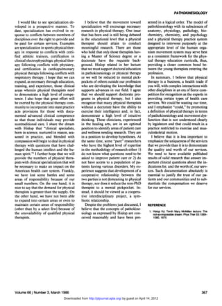 PATHOKINESIOLOGY

   I would like to see specialization de-         I believe that the movement toward            sented in a logical order. The model of
veloped in a prospective manner. To            specialization will encourage necessary          pathokinesiology with its subsciences of
date, specialization has evolved in re-        research in physical therapy. One issue          anatomy, physiology, pathology, bio-
sponse to conflicts between members of         that has been and is still being debated         chemistry, chemistry, and psychology
disciplines over the right to provide and      is the educational level that a physical         and a physical therapy practice system
be paid for certain services. Examples         therapist should attain to conduct               designed to intervene purposely at the
are specialization in sports physical ther-    meaningful research. There are those             appropriate level of the human orga-
apy in response to conflicts with certi-       who hold that only those therapists hav-         nism movement system may serve best
fied athletic trainers, certification in       ing a Master of Science degree or a              as a consistent framework for the phys-
clinical electrophysiologic physical ther-     doctorate have the requisite back-               ical therapy education curricula, thus,
apy following conflicts with physiatry,        ground. Hislop related in her lecture            providing a closer common bond be-
and certification in cardiopulmonary           that we must support doctoral education          tween the young therapists entering the
physical therapy following conflicts with      in pathokinesiology or physical therapy          profession.
respiratory therapy. I hope that we can        or we will be reduced to mental pick-               In summary, I believe that physical
expand, as necessary through education,        pockets of others outside our profession         therapy is a business, a health trade if
training, and experience, those clinical       who are developing the knowledge that            you will, with complex interactions with
areas wherein physical therapists need         supports advances in our field. I agree          other disciplines in an era of fierce com-
to demonstrate a high level of compe-          that we should support doctorate pro-            petition for recognition as the experts in
tence. I also hope that great effort will      grams in physical therapy, but I also            providing certain types of health care
be exerted by the physical therapy com-        recognize that many physical therapists          services. We could be wasting our time,
munity to incorporate into state practice      without a doctorate have the ability to          and I emphasize "could," by promoting
acts provisions for those with docu-           exercise their intelligence and, in fact,        a definition of physical therapy in terms
mented advanced clinical competence            demonstrate a high level of intuitive            of pathokinesiology and movement dys-
so that those individuals may provide          thinking. These clinicians, experienced          function that is not understood clearly
nontraditional care. I share the dream         in the healing arts, are in an optimal           by legislators and that could result in a
with Hislop that "clinical specialists,        position to identify areas of patient care       practice restricted to exercise and mus-
born in science, nurtured in reason, sea-      and wellness needing research. They are          culoskeletal motion.
soned in practice, and blended with            in a position to develop hypotheses. At             I believe that it is less important to
compassion will begin to deal in physical      the same time, some "pure" researchers           emphasize the uniqueness of the services
therapy with questions that have chal-         who have the highest level of expertise          that we provide than it is to demonstrate
lenged the human intellect and the hu-         in the methodology of research either 1)         the quality and worth of our services.
man spirit."1 I further hope that we will      do not know what questions need to be            We need to have available published
provide the numbers of physical thera-         asked to improve patient care or 2) do           results of valid research that answer im-
pists with clinical specialization that will   not have access to a population of pa-           portant clinical questions about the in-
be necessary to make an impact on the          tients having various disorders. My ex-          dications for, and the worth of, our serv-
American health care system. Frankly,          perience suggests that development of a          ices. Such documentation absolutely is
we have lost some battles and some             cooperative relationship between the             essential to justify the trust of our pa-
areas of responsibility because of our         two parties is not demeaning to physical         tients and our communities and to sub-
small numbers. On the one hand, it is          therapy, nor does it reduce the non-PhD          stantiate the compensation we deserve
nice to say that the demand for physical       therapist to a mental pickpocket. In-            for our services.
therapists is greater than the supply. On      stead, it should be viewed as a coopera-
the other hand, we have not been able          tive interdisciplinary project, a sym-
to expand into certain areas or even to        biotic relationship.
maintain certain areas of responsibility          Despite the problems just discussed, I        REFERENCE
(other than by a select few) because of        believe that the concepts of pathokine-
the unavailability of qualified physical                                                         1. Hislop HJ: Tenth Mary McMillan lecture: The
                                               siology as expressed by Hislop are con-              not-so-impossible dream. Phys Ther 55:1069-
therapists.                                    ceived reasonably and have been pre-                 1080,1975




Volume 66 / Number 3, March 1986                                                                                                          367
                                   Downloaded from http://ptjournal.apta.org/ by guest on April 14, 2012
 