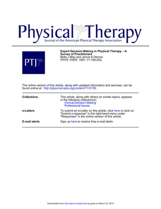 Expert Decision Making in Physical Therapy−−A
                                Survey of Practitioners
                                Bella J May and Jancis K Dennis
                                PHYS THER. 1991; 71:190-202.




The online version of this article, along with updated information and services, can be
found online at: http://ptjournal.apta.org/content/71/3/190

Collections                     This article, along with others on similar topics, appears
                                in the following collection(s):
                                    Clinical Decision Making
                                    Professional Issues
e-Letters                       To submit an e-Letter on this article, click here or click on
                                "Submit a response" in the right-hand menu under
                                "Responses" in the online version of this article.
E-mail alerts                   Sign up here to receive free e-mail alerts




                   Downloaded from http://ptjournal.apta.org/ by guest on March 23, 2012
 