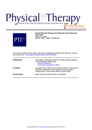 Chest Physical Therapy for Patients in the Intensive
Care Unit
Nancy D Ciesla
PHYS THER. 1996; 76:609-625.

The online version of this article, along with updated information and services, can be
found online at: http://ptjournal.apta.org/content/76/6/609
Collections

This article, along with others on similar topics, appears
in the following collection(s):
Airway Clearance
Pulmonary Conditions: Other

e-Letters

To submit an e-Letter on this article, click here or click on
"Submit a response" in the right-hand menu under
"Responses" in the online version of this article.

E-mail alerts

Sign up here to receive free e-mail alerts

Downloaded from http://ptjournal.apta.org/ by guest on July 21, 2013

 