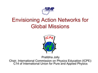 Envisioning Action Networks for Global Missions PratibhaJolly Chair, International Commission on Physics Education (ICPE): C14 of International Union for Pure and Applied Physics  